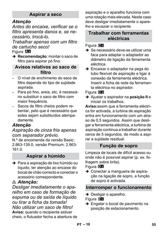 – 10 
Atenção 
Antes do encaixe, verificar se o 
filtro apresenta danos e, se ne-cessário, 
trocá-lo. 
Trabalhar apenas com um filtro 
de cartucho seco! 
Figura 
 Recomendação: montar o saco de 
filtro para aspirar pó fino. 
– O nível de enchimento do saco de 
filtro depende do tipo de sujidade 
aspirada. 
– Para pó fino, areia, etc. é necessá-rio 
substituir o saco de filtro com 
maior frequência. 
– Sacos de filtro cheios podem re-bentar, 
pelo que é necessário que 
estes sejam substituídos atempa-damente. 
Atenção 
Aspiração de cinza fria apenas 
com separador prévio. 
N.º de encomenda da versão Basic: 
2.863-139.0, versão Premium: 2.863- 
161.0. 
 Para a aspiração de lixo húmido ou 
líquido, ter atenção ao encaixe do 
bocal de chão correcto e conectar o 
acessório correspondente. 
 Atenção: 
Desligar imediatamente o apa-relho 
em caso de formação de 
espuma ou de saída de líquido 
ou tirar a ficha da tomada! 
Não utilizar um saco de filtro! 
Aviso: quando o recipiente estiver 
cheio, o flutuador fecha a abertura de 
aspiração e o aparelho funciona com 
uma rotação mais elevada. Neste caso 
deve desligar imediatamente o apare-lho 
e esvaziar o recipiente. 
Figura 
 Se necessário deve-se utilizar uma 
faca para adaptar o adaptador ao 
diâmetro de ligação da ferramenta 
eléctrica. 
 Encaixar o adaptador na pega do 
tubo flexível de aspiração e ligar à 
conexão da ferramenta eléctrica. 
Inserir a ficha de rede da ferramen-ta 
eléctrica no aspirador. 
Figura 
 Ajustar o aspirador na posição II e 
iniciar os trabalhos. 
Aviso:assim que a ferramenta eléctri-ca 
for activada, a turbina de aspiração 
entra em funcionamento com um atra-so 
de 0,5 segundos. Assim que desli-gar 
a ferramenta eléctrica, a turbina de 
aspiração continua a trabalhar durante 
cerca de 5 segundos, de modo a aspi-rar 
a sujidade residual. 
Limpeza de locais de difícil acesso ou 
onde não é possível aspirar (p. ex. fo-lhagem 
sobre brita). 
Figura 
 Conectar a mangueira de aspira-ção 
na ligação de sopro, a função 
de sopro é activada. 
 Desligar o aparelho. 
Figura 
 Engatar o bocal de pavimento na 
posição de estacionamento. 
Aspirar a seco 
Avisos relativos ao saco de 
filtro 
Aspirar a húmido 
Trabalhar com ferramentas 
eléctricas 
Função de sopro 
Interromper o funcionamento 
PT 55 
 