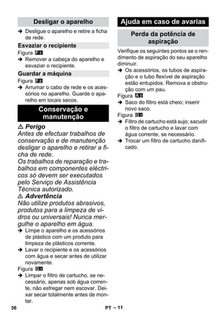 – 11 
 Desligue o aparelho e retire a ficha 
de rede. 
Figura 
 Remover a cabeça do aparelho e 
esvaziar o recipiente. 
Figura 
 Arrumar o cabo de rede e os aces-sórios 
no aparelho. Guarde o apa-relho 
em locais secos. 
 Perigo 
Antes de efectuar trabalhos de 
conservação e de manutenção 
desligar o aparelho e retirar a fi-cha 
de rede. 
Os trabalhos de reparação e tra-balhos 
em componentes eléctri-cos 
só devem ser executados 
pelo Serviço de Assistência 
Técnica autorizado. 
 Advertência 
Não utilize produtos abrasivos, 
produtos para a limpeza de vi-dros 
ou universais! Nunca mer-gulhe 
o aparelho em água. 
 Limpe o aparelho e os acessórios 
de plástico com um produto para 
limpeza de plásticos corrente. 
 Lavar o recipiente e os acessórios 
com água e secar antes de utilizar 
novamente. 
Figura 
 Limpar o filtro de cartucho, se ne-cessário, 
apenas sob água corren-te, 
não esfregar nem escovar. Dei-xar 
secar totalmente antes de mon-tar. 
Verifique os seguintes pontos se o ren-dimento 
de aspiração do seu aparelho 
diminuir. 
 Os acessórios, os tubos de aspira-ção 
e o tubo flexível de aspiração 
estão entupidos. Remova a obstru-ção 
com um pau. 
Figura 
 Saco do filtro está cheio; inserir 
novo saco. 
Figura 
 Filtro de cartucho está sujo; sacudir 
o filtro de cartucho e lavar com 
água corrente, se necessário. 
 Trocar um filtro de cartucho danifi-cado. 
Desligar o aparelho 
Esvaziar o recipiente 
Guardar a máquina 
Conservação e 
manutenção 
Ajuda em caso de avarias 
Perda da potência de 
aspiração 
56 PT 
 