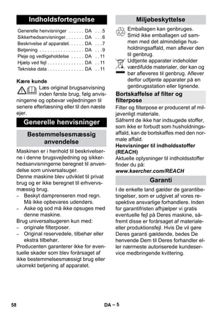 Dansk 
– 5 
Kære kunde 
Læs original brugsanvisning 
inden første brug, følg anvis-ningerne 
og opbevar vejledningen til 
senere efterlæsning eller til den næste 
ejer. 
Maskinen er i henhold til beskrivelser-ne 
i denne brugsvejledning og sikker-hedsanvisningerne 
beregnet til anven-delse 
som universalsuger. 
Denne maskine blev udviklet til privat 
brug og er ikke beregnet til erhvervs-mæssig 
brug. 
– Beskyt damprenseren mod regn. 
Må ikke opbevares udendørs. 
– Aske og sod må ikke opsuges med 
denne maskine. 
Brug universalsugeren kun med: 
– originale filterposer. 
– Original reservedele, tilbehør eller 
ekstra tilbehør. 
Producenten garanterer ikke for even-tuelle 
skader som blev forårsaget af 
ikke bestemmelsesmæssigt brug eller 
ukorrekt betjening af apparatet. 
Emballagen kan genbruges. 
Smid ikke emballagen ud sam-men 
med det almindelige hus-holdningsaffald, 
men aflever den 
til genbrug. 
Udtjente apparater indeholder 
værdifulde materialer, der kan og 
bør afleveres til genbrug. Aflever 
derfor udtjente apparater på en 
genbrugsstation eller lignende. 
Filter og filterpose er produceret af mil-jøvenligt 
materiale. 
Såfremt de ikke har indsugede stoffer, 
som ikke er forbudt som husholdnings-affald, 
kan de bortskaffes med den nor-male 
affald. 
Henvisninger til indholdsstoffer 
(REACH) 
Aktuelle oplysninger til indholdsstoffer 
finder du på: 
www.kaercher.com/REACH 
I de enkelte land gælder de garantibe-tingelser, 
som er udgivet af vores re-spektive 
ansvarlige forhandlere. Inden 
for garantifristen afhjælper vi gratis 
eventuelle fejl på Deres maskine, så-fremt 
disse er forårsaget af materiale-eller 
produktionsfejl. Hvis De vil gøre 
Deres garanti gældende, bedes De 
henvende Dem til Deres forhandler el-ler 
nærmeste autoriserede kundeser-vice 
medbringende kvittering. 
Indholdsfortegnelse 
Generelle henvisninger . . . . . . DA . . .5 
Sikkerhedsanvisninger . . . . . . . DA . . .6 
Beskrivelse af apparatet. . . . . . DA . . .7 
Betjening . . . . . . . . . . . . . . . . . DA . . .9 
Pleje og vedligeholdelse . . . . . DA . . 11 
Hjælp ved fejl . . . . . . . . . . . . . . DA . . 11 
Tekniske data . . . . . . . . . . . . . . DA . . 11 
Generelle henvisninger 
Bestemmelsesmæssig 
anvendelse 
Miljøbeskyttelse 
Bortskaffelse af filter og 
filterpose 
Garanti 
58 DA 
 