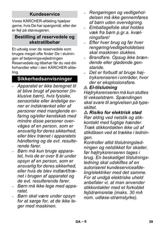 – 6 
Vores KÄRCHER-afdeling hjælper 
gerne, hvis De har spørgsmål, eller der 
er fejl på støvsugeren. 
Et udvalg over de reservedele som 
bruges meget ofte finder De i slutnin-gen 
af betjeningsvejledningen 
Reservedele og tilbehør får du ved din 
forhandler eller i den KÄRCHER-afde-ling. 
– Apparatet er ikke beregnet til 
at blive brugt af personer (in-klusive 
børn), hvis fysiske, 
sensoriske eller åndelige ev-ner 
er indskrænket eller af 
personer med manglende er-faring 
og/eller kendskab med 
mindre disse personer over-våges 
af en person, som er 
ansvarlig for deres sikkerhed, 
eller blev trænet i apparatets 
håndtering og de evt. resulte-rende 
farer. 
– Børn må kun bruge appara-tet, 
hvis de er over 8 år under 
opsyn af en person, som er 
ansvarlig for deres sikkerhed, 
eller hvis de blev indlært/træ-net 
i brugen af apparatet og 
de evt. resulterende farer. 
– Børn må ikke lege med appa-ratet. 
– Børn skal være under opsyn 
for at sørge for, at de ikke le-ger 
med maskinen. 
– Rengøringen og vedligehol-delsen 
må ikke gennemføres 
af børn uden overvågning. 
– Emballagefolie skal holdes 
væk fra børn p.gr.a. kvæl-ningsfare! 
– Efter hver brug og før hver 
rengøring/vedligeholdelses 
skal maskinen slukkes. 
– Brandfare. Opsug ikke bræn-dende 
eller glødende gen-stande. 
– Det er forbudt at bruge høj-tryksrenseren 
i områder, hvor 
der er eksplosionsfare. 
 El-tilslutning 
Højtryksrenseren må kun sluttes 
til vekselstrøm. Spændingen 
skal svare til angivelsen på type-skiltet. 
 Risiko for elektrisk stød 
Rør aldrig ved netstik og stik-kontakt 
med fugtige hænder. 
Træk stikkontakten ikke ud af 
stikdåsen ved at trække i lednin-gen. 
Kontroller altid tilslutningsled-ningen 
og netstikket for skader, 
før højtryksrenseren tages i 
brug. En beskadiget tilslutnings-ledning 
skal udskiftes af en 
autoriseret kundeserviceafde-ling/ 
elektriker med det samme. 
For at undgå elektriske uheld 
anbefaler vi, at man anvender 
stikkontakter med et forkoblet 
fejlstrømsrelæ (maks. 30 mA 
nom. udløse-strømstyrke). 
Kundeservice 
Bestilling af reservedele og 
ekstratilbehør 
Sikkerhedsanvisninger 
DA 59 
 