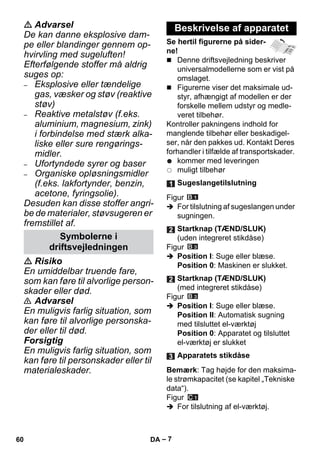 – 7 
 Advarsel 
De kan danne eksplosive dam-pe 
eller blandinger gennem op-hvirvling 
med sugeluften! 
Efterfølgende stoffer må aldrig 
suges op: 
– Eksplosive eller tændelige 
gas, væsker og støv (reaktive 
støv) 
– Reaktive metalstøv (f.eks. 
aluminium, magnesium, zink) 
i forbindelse med stærk alka-liske 
eller sure rengørings-midler. 
– Ufortyndede syrer og baser 
– Organiske opløsningsmidler 
(f.eks. lakfortynder, benzin, 
acetone, fyringsolie). 
Desuden kan disse stoffer angri-be 
de materialer, støvsugeren er 
fremstillet af. 
 Risiko 
En umiddelbar truende fare, 
som kan føre til alvorlige person-skader 
eller død. 
 Advarsel 
En muligvis farlig situation, som 
kan føre til alvorlige personska-der 
eller til død. 
Forsigtig 
En muligvis farlig situation, som 
kan føre til personskader eller til 
materialeskader. 
Se hertil figurerne på sider-ne! 
 Denne driftsvejledning beskriver 
universalmodellerne som er vist på 
omslaget. 
 Figurerne viser det maksimale ud-styr, 
afhængigt af modellen er der 
forskelle mellem udstyr og medle-veret 
tilbehør. 
Kontroller pakningens indhold for 
manglende tilbehør eller beskadigel-ser, 
når den pakkes ud. Kontakt Deres 
forhandler i tilfælde af transportskader. 
kommer med leveringen 
muligt tilbehør 
Figur 
 For tilslutning af sugeslangen under 
sugningen. 
Figur 
 Position I: Suge eller blæse. 
Position 0: Maskinen er slukket. 
Figur 
 Position I: Suge eller blæse. 
Position II: Automatisk sugning 
med tilsluttet el-værktøj 
Position 0: Apparatet og tilsluttet 
el-værktøj er slukket 
Bemærk: Tag højde for den maksima-le 
strømkapacitet (se kapitel „Tekniske 
data“). 
Figur 
 For tilslutning af el-værktøj. 
Symbolerne i 
driftsvejledningen 
Beskrivelse af apparatet 
Sugeslangetilslutning 
Startknap (TÆND/SLUK) 
(uden integreret stikdåse) 
Startknap (TÆND/SLUK) 
(med integreret stikdåse) 
Apparatets stikdåse 
60 DA 
 