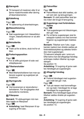 – 8 
 Til transport af maskinen eller til at 
fjerne maskinhovedet efter åbning 
af låsemekanismen. 
Figur 
 Til opbevaring af strømledningen. 
Figur 
 Sæt sugeslangen ind i blæsetilslut-ningen, 
blæsefunktionen er så akti-veret. 
Figur 
 Træk ud for at åbne, skub ind for at 
låse. 
Figur 
 For at stille gulvdysen til side ved 
arbejdspauser. 
Figur 
 Med tilbehørsholderen kan man op-bevare 
sugerør og sugedyser på 
maskinen. 
Figur 
 Ved leverancen er styrerullerne i 
beholderen. Før ibrugtagelse skal 
styreullerne monteres. 
Bemærk: Til vådsugningen må man 
ikke isætte en filterpose! 
Figur 
 Anbefaling: Isæt filterposen til op-sugning 
af fint støv. 
Figur 
 Patronfilteret skal altid isættes, så-vel 
ved våd- og tørsugningen. 
Bemærk: Et vådt patronfilter skal tør-res 
inden det bruge til tørsugning. 
Figur 
 Tryk sugeslangen ind i tilslutningen, 
den går i hak. 
 For at fjerne sugeslangen skal lå-setappen 
trykkes ind med tommel-fingeren 
og sugeslangen trækkes 
ud. 
Bemærk: Tilbehør som f.eks. suge-børster 
(option) kan direkte sættes på 
forbindelsesstykket og således forbin-des 
med sugeslangen. 
Til bekvemt arbejde selv i små rum. 
Efter behov kan det aftagelige håndtag 
anbringes mellem tilbehør og suge-slangen. 
Se position 14. 
Anbefaling: Til sugning af gulve sæt-tes 
håndtaget på sugeslangen. 
Figur 
 Forbind håndtaget med sugeslan-gen 
indtil det går i hak. 
Figur 
 Tryk på næsen med tommelfinge-ren 
og træk i håndtaget for at tage 
håndtaget fra sugeslangen. 
Bemærk: Hvis håndtaget tages af kan 
tilbehør sættes direkte på sugeslan-gen. 
Anbefaling: Til sugning af gulve sæt-tes 
håndtaget på sugeslangen. 
Se position 13. 
Bæregreb 
Kabelkrog 
Blæsetilslutning 
Beholderlås 
Parkeringsposition 
Tilbehørsholder 
Styringsrulle 
Filterpose 
Patronfilter 
Sugeslange med forbindelses-stykke 
Aftageligt håndtag 
DA 61 
 