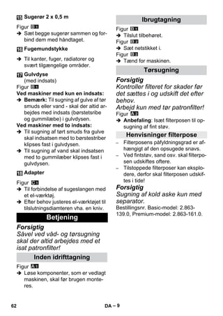 – 9 
Figur 
 Sæt begge sugerør sammen og for-bind 
dem med håndtaget. 
 Til kanter, fuger, radiatorer og 
svært tilgængelige områder. 
Figur 
Ved maskiner med kun en indsats: 
 Bemærk: Til sugning af gulve af tør 
smuds eller vand - skal der altid ar-bejdes 
med indsats (børstetsribe 
og gummilæbe) i gulvdysen. 
Ved maskiner med to indsats: 
 Til sugning af tørt smuds fra gulve 
skal indsatsen med to børstestriber 
klipses fast i gulvdysen. 
 Til sugning af vand skal indsatsen 
med to gummilæber klipses fast i 
gulvdysen. 
Figur 
 Til forbindelse af sugeslangen med 
et el-værktøj. 
 Efter behov justeres el-værktøjet til 
tilslutningsdiamteren vha. en kniv. 
Forsigtig 
Såvel ved våd- og tørsugning 
skal der altid arbejdes med et 
isat patronfilter! 
Figur 
 Løse komponenter, som er vedlagt 
maskinen, skal før brugen monte-res. 
Figur 
 Tilslut tilbehøret. 
Figur 
 Sæt netstikket i. 
Figur 
 Tænd for maskinen. 
Forsigtig 
Kontroller filteret for skader før 
det sættes i og udskift det efter 
behov. 
Arbejd kun med tør patronfilter! 
Figur 
 Anbefaling: Isæt filterposen til op-sugning 
af fint støv. 
– Filterposens påfyldningsgrad er af-hængigt 
af den opsugede snavs. 
– Ved fintstøv, sand osv. skal filterpo-sen 
udskiftes oftere. 
– Tilstoppede filterposer kan eksplo-dere, 
derfor skal filterposen udskif-tes 
i tide! 
Forsigtig 
Sugning af kold aske kun med 
separator. 
Bestillingsnr. Basic-model: 2.863- 
139.0, Premium-model: 2.863-161.0. 
Sugerør 2 x 0,5 m 
Fugemundstykke 
Gulvdyse 
(med indsats) 
Adapter 
Betjening 
Inden idrifttagning 
Ibrugtagning 
Tørsugning 
Henvisninger filterpose 
62 DA 
 