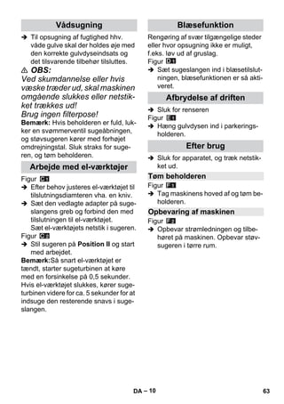 – 10 
 Til opsugning af fugtighed hhv. 
våde gulve skal der holdes øje med 
den korrekte gulvdyseindsats og 
det tilsvarende tilbehør tilsluttes. 
 OBS: 
Ved skumdannelse eller hvis 
væske træder ud, skal maskinen 
omgående slukkes eller netstik-ket 
trækkes ud! 
Brug ingen filterpose! 
Bemærk: Hvis beholderen er fuld, luk-ker 
en svømmerventil sugeåbningen, 
og støvsugeren kører med forhøjet 
omdrejningstal. Sluk straks for suge-ren, 
og tøm beholderen. 
Figur 
 Efter behov justeres el-værktøjet til 
tilslutningsdiamteren vha. en kniv. 
 Sæt den vedlagte adapter på suge-slangens 
greb og forbind den med 
tilslutningen til el-værktøjet. 
Sæt el-værktøjets netstik i sugeren. 
Figur 
 Stil sugeren på Position II og start 
med arbejdet. 
Bemærk:Så snart el-værktøjet er 
tændt, starter sugeturbinen at køre 
med en forsinkelse på 0,5 sekunder. 
Hvis el-værktøjet slukkes, kører suge-turbinen 
videre for ca. 5 sekunder for at 
indsuge den resterende snavs i suge-slangen. 
Rengøring af svær tilgængelige steder 
eller hvor opsugning ikke er muligt, 
f.eks. løv ud af gruslag. 
Figur 
 Sæt sugeslangen ind i blæsetilslut-ningen, 
blæsefunktionen er så akti-veret. 
 Sluk for renseren 
Figur 
 Hæng gulvdysen ind i parkerings-holderen. 
 Sluk for apparatet, og træk netstik-ket 
ud. 
Figur 
 Tag maskinens hoved af og tøm be-holderen. 
Figur 
 Opbevar strømledningen og tilbe-høret 
på maskinen. Opbevar støv-sugeren 
i tørre rum. 
Vådsugning 
Arbejde med el-værktøjer 
Blæsefunktion 
Afbrydelse af driften 
Efter brug 
Tøm beholderen 
Opbevaring af maskinen 
DA 63 
 