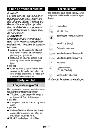 – 11 
 Risiko 
Før alle service- og vedligehol-delsesarbejder 
skal maskinen 
afbrydes og stikket trækkes ud. 
Reparationsarbejder og arbej-der 
på elektriske komponenter 
skal altid udføres af autorisere-de 
servicefolk. 
 Advarsel 
Undlad at bruge skuremidler, 
glas- eller universalrengørings-middel! 
Nedsænk aldrig appara-tet 
i vand. 
 Apparat og tilbehørsdele af plast 
skal rengøres med et almindeligt 
plastrengøringsmiddel. 
 Beholder og tilbehør spoles med 
vand og tørres inden de bruges 
igen. 
Figur 
 Efter behov må patronfilteret ren-ses 
under flydende vand; den må 
ikke gnides eller børstes. Inden det 
monteres skal det tørres. 
Hvis apparatets sugekapacitet reduce-res, 
kontroller følgende punkter. 
 Tilbehør, sugeslange eller sugerør 
er tilstoppet, fjern tilstopningen. 
Figur 
 Filterposen er fuld, isæt en ny filter-pose. 
Figur 
 Patronefilteret er tilsmudset, bank 
patronfilteret og rens det efter be-hov 
under flydende vand. 
 Udskift beskadiget patronfilter. 
De Tekniske data er på side IV. Efter-følgende 
forklares de anvendte sym-boler. 
Forbehold for tekniske ændringer! 
Pleje og vedligeholdelse 
Hjælp ved fejl 
Aftagende sugeeffekt 
Tekniske data 
Spænding 
Ydelse Pnom. 
Stikdåsens maks. kapacitet 
Netsikring (træg) 
Beholdervolumen 
Vandindtag med håndgreb 
Vandindtag med gulvdyse 
Netkabel 
Lydtryksniveau 
(EN 60704-2-1) 
Vægt (uden tilbehør) 
64 DA 
 