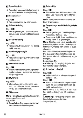 – 8 
 For å bære apparatet eller for at ta 
av apparathodet etter opplåsing. 
Figur 
 For oppbevaring av strømkabel. 
Figur 
 Sett sugeslangen i blåsetilkoblin-gen, 
derved aktiveres blåsefunksjo-nen. 
Figur 
 For åpning, trekk utover - for låsing, 
trykk innover. 
Figur 
 For parkering av gulvdysen ved ar-beidspauser. 
Figur 
 Tilbehørsholderen gir mulighet for 
oppbevaring av sugerør og sugedy-ser 
på apparatet. 
Figur 
 Styrerullene er ved levering plas-sert 
i beholderen, de må monteres 
før du tar apparatet i bruk. 
Merk: For våtsuging skal det ikke mon-teres 
noen filterpose! 
Figur 
 Anbefaling: For suging av fint støv 
skal det settes inn filterpose. 
Figur 
 Patronfilter skal alltid være montert, 
både ved våtsuging og ved tørrsu-ging. 
Merk: Våte patronfilter skal tørke før 
bruk til tørrsuging. 
Figur 
 Sett sugeslangen i tilkoblingen på 
maskinen, den går i lås. 
 For å ta av, trykk låsen med tomme-len 
og trekk ut sugeslangen. 
Merk: Tilbehør som f.eks. sugebørster 
(ekstrautstyr) kan settes direkte på til-koblingsstykket 
og kan kobles til suge-slangen. 
For komfortabelt arbeid i trange rom. 
Det avtagbare håndtaket kan ved be-hov 
settes på mellom tilbehør og suge-slangen. 
Se posisjon 14. 
Anbefaling: For suging av gulv, sett 
håndtaket på sugeslangen. 
Figur 
 Koble håndtaket på sugeslangen til 
det går i lås. 
Figur 
 For å ta håndtaket av sugeslangen, 
trykk inn låsen med tommelen og 
trekk av håndtaket. 
Merk: Ved å ta av håndtaket kan tilbe-hør 
også settes direkte på sugeslan-gen. 
Anbefaling: For suging av gulv, sett 
håndtaket på sugeslangen. 
Se posisjon 13. 
Bærehåndtak 
Kabelkroker 
Blåsetilkobling 
Beholderlåsing 
Parkeringsposisjon 
Tilbehørsholder 
Styrerulle 
Filterpose 
Patronfilter 
Sugeslange med tilkoblingsstyk-ke 
Avtagbart håndtak 
68 NO 
 
