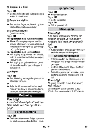 – 9 
Figur 
 Sett sammen begge sugerørene og 
koble til håndtaket. 
 For kanter, fuger, radiatorer og van-skelig 
tilgjengelige områder. 
Figur 
For apparater med kun en innsats: 
 Merk: For suging av gulv ved tørt 
smuss eller vann - brukes alltid med 
innsats (børstestriper og gummilep-pe) 
i gulvdysen. 
For apparater med to innsatser: 
 For suging av gulv med tørt smuss, 
sett på innsats med to børstestriper 
i gulvdysen. 
 For suging av gulv med vann, sett 
på innsats med to gummilepper i 
gulvdysen. 
Figur 
 For tilkobling av sugeslange med et 
elektrisk verktøy. 
 
 Adapter tilpasses ved behov ved 
hjelp av en kniv til tilkoblingsdiame-teren 
på det elektriske verktøyet. 
Forsiktig! 
Arbeid alltid med påsatt patron-filter, 
både ved tørr og våt su-ging! 
Figur 
 De løse delene som følger appara-tet 
skal monteres før det tas i bruk. 
Figur 
 Koble til tilbehør. 
Figur 
 Sett i støpselet. 
Figur 
 Slå apparatet på. 
Forsiktig! 
Før bruk, kontroller filteret for 
skader og skift ut ved behov. 
Arbeide kun med tørt patronfil-ter! 
Figur 
 Anbefaling: For suging av fint støv 
skal det settes inn filterpose. 
– Fyllingsgraden av filterposen er av-hengig 
av hva slags smuss som su-ges 
opp. 
– Ved fint støv, sand osv... må filter-posen 
skiftes oftere. 
– Fulle filterposer kan sprekke, pass 
derfor på å skifte filterpose til rett 
tid! 
Forsiktig! 
Suging av kald aske kun med 
foravskiller. 
Bestillingsnr. Basic-variant: 2.863- 
139.0, Premium-variant: 2.863-161.0. 
Sugerør 2 x 0,5 m 
Fugemunnstykke 
Gulvmunnstykke 
(med innsatser) 
Adapter 
Betjening 
Før igangsetting 
Igangsetting 
Støvsuging 
Anvisning filterpose 
NO 69 
 