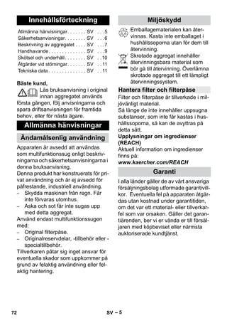 Svenska 
– 5 
Bäste kund, 
Läs bruksanvisning i original 
innan aggregatet används 
första gången, följ anvisningarna och 
spara driftsanvisningen för framtida 
behov, eller för nästa ägare. 
Apparaten är avsedd att användas 
som multifunktionssug enligt beskriv-ningarna 
och säkerhetsanvisningarna i 
denna bruksanvisning. 
Denna produkt har konstruerats för pri-vat 
användning och är ej avsedd för 
påfrestande, industriell användning. 
– Skydda maskinen från regn. Får 
inte förvaras utomhus. 
– Aska och sot får inte sugas upp 
med detta aggregat. 
Använd endast multifunktionssugen 
med: 
– Original filterpåse. 
– Originalreservdelar, -tillbehör eller - 
specialtillbehör. 
Tillverkaren påtar sig inget ansvar för 
eventuella skador som uppkommer på 
grund av felaktig användning eller fel-aktig 
hantering. 
Emballagematerialen kan åter-vinnas. 
Kasta inte emballaget i 
hushållssoporna utan för dem till 
återvinning. 
Skrotade aggregat innehåller 
återvinningsbara material som 
bör gå till återvinning. Överlämna 
skrotade aggregat till ett lämpligt 
återvinningssystem. 
Filter och filterpåse är tillverkade i mil-jövänligt 
material. 
Så länge de inte innehåller uppsugna 
substanser, som inte får kastas i hus-hållssoporna, 
så kan de avyttras på 
detta sätt. 
Upplysningar om ingredienser 
(REACH) 
Aktuell information om ingredienser 
finns på: 
www.kaercher.com/REACH 
I alla länder gäller de av vårt ansvariga 
försäljningsbolag utformade garantivill-kor. 
Eventuella fel på apparaten åtgär-das 
utan kostnad under garantitiden, 
om det var ett material- eller tillverkar-fel 
som var orsaken. Gäller det garan-tiärenden, 
ber vi er vända er till försäl-jaren 
med köpbeviset eller närmsta 
auktoriserade kundtjänst. 
Innehållsförteckning 
Allmänna hänvisningar. . . . . . . SV . . .5 
Säkerhetsanvisningar. . . . . . . . SV . . .6 
Beskrivning av aggregatet . . . . SV . . .7 
Handhavande. . . . . . . . . . . . . . SV . . .9 
Skötsel och underhåll. . . . . . . . SV . .10 
Åtgärder vid störningar. . . . . . . SV . . 11 
Tekniska data . . . . . . . . . . . . . . SV . . 11 
Allmänna hänvisningar 
Ändamålsenlig användning 
Miljöskydd 
Hantera filter och filterpåse 
Garanti 
72 SV 
 