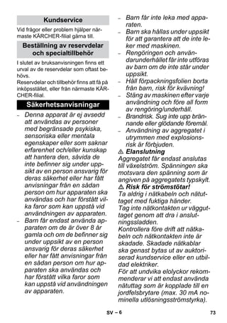– 6 
Vid frågor eller problem hjälper när-maste 
KÄRCHER-filial gärna till. 
I slutet av bruksanvisningen finns ett 
urval av de reservdelar som oftast be-hövs. 
Reservdelar och tillbehör finns att få på 
inköpsstället, eller från närmaste KÄR-CHER- 
filial. 
– Denna apparat är ej avsedd 
att användas av personer 
med begränsade psykiska, 
sensoriska eller mentala 
egenskaper eller som saknar 
erfarenhet och/eller kunskap 
att hantera den, såvida de 
inte befinner sig under upp-sikt 
av en person ansvarig för 
deras säkerhet eller har fått 
anvisningar från en sådan 
person om hur apparaten ska 
användas och har förstått vil-ka 
faror som kan uppstå vid 
användningen av apparaten. 
– Barn får endast använda ap-paraten 
om de är över 8 år 
gamla och om de befinner sig 
under uppsikt av en person 
ansvarig för deras säkerhet 
eller har fått anvisningar från 
en sådan person om hur ap-paraten 
ska användas och 
har förstått vilka faror som 
kan uppstå vid användningen 
av apparaten. 
– Barn får inte leka med appa-raten. 
– Barn ska hållas under uppsikt 
för att garantera att de inte le-ker 
med maskinen. 
– Rengöringen och använ-darunderhållet 
får inte utföras 
av barn om de inte står under 
uppsikt. 
– Håll förpackningsfolien borta 
från barn, risk för kvävning! 
– Stäng av maskinen efter varje 
användning och före all form 
av rengöring/underhåll. 
– Brandrisk. Sug inte upp brän-nande 
eller glödande föremål. 
– Användning av aggregatet i 
utrymmen med explosions-risk 
är förbjuden. 
 Elanslutning 
Aggregatet får endast anslutas 
till växelström. Spänningen ska 
motsvara den spänning som är 
angiven på aggregatets typskylt. 
 Risk för strömstötar! 
Ta aldrig i nätkabeln och nätut-taget 
med fuktiga händer. 
Tag inte nätkontakten ur väggut-taget 
genom att dra i anslut-ningssladden. 
Kontrollera före drift att nätka-beln 
och nätkontakten inte är 
skadade. Skadade nätkablar 
ska genast bytas ut av auktori-serad 
kundservice eller en utbil-dad 
elektriker. 
För att undvika elolyckor rekom-menderar 
vi att endast använda 
nätuttag som är kopplade till en 
jordfelsbrytare (max. 30 mA no-minella 
utlösningsströmstyrka). 
Kundservice 
Beställning av reservdelar 
och specialtillbehör 
Säkerhetsanvisningar 
SV 73 
 
