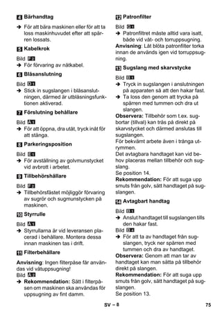 – 8 
 För att bära maskinen eller för att ta 
loss maskinhuvudet efter att spär-ren 
lossats. 
Bild 
 För förvaring av nätkabel. 
Bild 
 Stick in sugslangen i blåsanslut-ningen, 
därmed är utblåsningsfunk-tionen 
aktiverad. 
Bild 
 För att öppna, dra utåt, tryck inåt för 
att stänga. 
Bild 
 För avställning av golvmunstycket 
vid avbrott i arbetet. 
Bild 
 Tillbehörsfästet möjliggör förvaring 
av sugrör och sugmunstycken på 
maskinen. 
Bild 
 Styrrullarna är vid leveransen pla-cerad 
i behållare. Montera dessa 
innan maskinen tas i drift. 
Anvisning: Ingen filterpåse får använ-das 
vid våtuppsugning! 
Bild 
 Rekommendation: Sätt i filterpå-sen 
om maskinen ska användas för 
uppsugning av fint damm. 
Bild 
 Patronfiltret måste alltid vara isatt, 
både vid våt- och torruppsugning. 
Anvisning: Låt blöta patronfilter torka 
innan de används igen vid torruppsug-ning. 
Bild 
 Tryck in sugslangen i anslutningen 
på apparaten så att den hakar fast. 
 Ta loss den genom att trycka på 
spärren med tummen och dra ut 
slangen. 
Observera: Tillbehör som t.ex. sug-bortar 
(tillval) kan träs på direkt på 
skarvstycket och därmed anslutas till 
sugslangen. 
För bekvämt arbete även i trånga ut-rymmen. 
Det avtagbara handtaget kan vid be-hov 
placeras mellan tillbehör och sug-slang. 
Se position 14. 
Rekommendation: För att suga upp 
smuts från golv, sätt handtaget på sug-slangen. 
Bild 
 Anslut handtaget till sugslangen tills 
den hakar fast. 
Bild 
 För att ta av handtaget från sug-slangen, 
tryck ner spärren med 
tummen och dra av handtaget. 
Observera: Genom att man tar av 
handtaget kan man sätta på tillbehör 
direkt på slangen. 
Rekommendation: För att suga upp 
smuts från golv, sätt handtaget på sug-slangen. 
Se position 13. 
Bärhandtag 
Kabelkrok 
Blåsanslutning 
Förslutning behållare 
Parkeringsposition 
Tillbehörshållare 
Styrrulle 
Filterbehållare 
Patronfilter 
Sugslang med skarvstycke 
Avtagbart handtag 
SV 75 
 