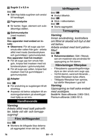 – 9 
Bild 
 Sätt ihop båda sugrören och anslut 
till handtaget. 
 för kanter, fogar, element och svår-åtkomliga 
ställen. 
Bild 
Hos apparater med endast en in-sats: 
 Observera: För att suga upp torr 
smuts eller vatten från golv - arbeta 
alltid med insats (borstavstrykare 
och gummiläpp) i golvmunstycket. 
Hos apparater med två insatser: 
 För att suga upp torr smuts från 
golv, knipsa fast insatsen med två 
borstavstrykare i golvmunstycket. 
 För att suga upp vatten, knipsa fast 
insatsen med två gummiläppar i 
golvmunstycket. 
Bild 
 För anslutning av sugslangen till ett 
elverktyg 
 Anpassa vid behov adaptern till an-slutningsdiametern 
på elverktyget 
med hjälp av en kniv. 
Varning 
Arbeta alltid med isatt patronfil-ter, 
både vid våt- och torrupp-sugning! 
Bild 
 Montera de bifogade lösa delarna 
på aggregatet innan det tas i drift. 
Bild 
 Anslut tillbehör. 
Bild 
 Stick i nätkontakten. 
Bild 
 Starta aggregatet. 
Varning 
Innan användning, kontrollera 
om filtret är skadat och byt ut det 
vid behov. 
Arbeta endast med torrt patron-filter! 
Bild 
 Rekommendation: Sätt i filterpå-sen 
om maskinen ska användas för 
uppsugning av fint damm. 
– Filterpåsens uppsamlingsförmåga 
styrs av den smuts som sugs upp. 
– Vid fint damm, sand och liknande ... 
måste filterpåsen bytas oftare. 
– Tilltäppta filterpåsar kan spricka, 
byt därför filterpåsen i god tid! 
Varning 
Uppsugning av kall aska endast 
med avskiljare. 
Beställ-Nr. Basic-utförande: 2.863-139.0, 
Premium-utförande: 2.863-161.0. 
Sugrör 2 x 0,5 m 
Fogmunstycke 
Golvmunstycke 
(med insatser) 
Adapter 
Handhavande 
Före idrifttagandet 
Idrifttagande 
Torrsugning 
Hänvisningar filterpåse 
76 SV 
 