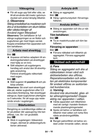 – 10 
 För att suga upp fukt eller väta, se 
till att använda rätt insats i golvmun-stycket 
och anslut lämplig tillbehör. 
 Observera: 
Stäng omedelbart av maskinen och 
dra ur el-kontakten om skum bildas 
eller vätska tränger ut! 
Använd ingen filterpåse! 
Observera: Om behållaren är full 
stängs sugöppningen av en flottör och 
sugturbinen går med högre varvtal. 
Koppla omedelbart från apparaten och 
töm behållaren. 
Bild 
 Anpassa vid behov adaptern till an-slutningsdiametern 
på elverktyget 
med hjälp av en kniv. 
 Sätt adaptern på sugslangens 
handtag och anslut den till elverkty-gets 
anslutning. 
Förbind elverktygets nätkontakt 
med sugen. 
Bild 
 Ställ sugaren till position II och på-börja 
arbetet. 
Observera: Så snart som elverktyget 
slås på, startar sugturbinen efter 0,5 
sekunders fördröjning. När elverktyget 
stängs av, löper sugturbinen ytterligare 
ca 5 sekunder, för att suga upp reste-rande 
smuts i sugslangen. 
Rengöring av svåråtkomliga ställen el-ler 
på platser där uppsugning inte kan 
utföras, t.ex. löv i en grusbädd. 
Bild 
 Stick in sugslangen i blåsanslut-ningen, 
därmed är utblåsningsfunk-tionen 
aktiverad. 
 Stäng av aggregatet. 
Bild 
 Häng i golvmunstycket i förvarings-hållaren. 
 Stäng av apparaten och dra ur nät-anslutningen. 
Bild 
 Ta av maskinhuvudet och töm be-hållaren. 
Bild 
 Förvara nätkabel och tillbehör på 
aggregatet. Förvara aggregatet 
torrt. 
 Fara 
Stäng av aggregatet och dra ut 
nätkontaken innan vård och 
skötselarbeten ska utföras. 
Reparationsarbeten och arbe-ten 
på elektriska komponenter 
får endast utföras av auktorise-rad 
kundservice. 
 Varning 
Använd inte skurmedel, glas- el-ler 
allrengöringsmedel! Doppa 
aldrig ner apparaten i vatten. 
 Vårda apparaten och tillbehören 
med ett vanligt i handeln förekom-mande 
plastrengöringsmedel. 
 Spola vid behov ur behållare och 
tillbehör med vatten och torka före 
nästa användningstillfälle. 
Bild 
 Rengör patronfiltret vid behov en-dast 
under rinnande vatten, skrub- 
Våtsugning 
Arbeta med elverktyg 
Blåsfunktion 
Avbryta drift 
Avsluta driften 
Töm behållaren 
Förvaring av apparaten 
Skötsel och underhåll 
SV 77 
 