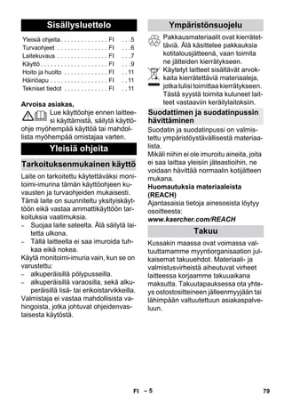 Suomi 
– 5 
Arvoisa asiakas, 
Lue käyttöohje ennen laittee-si 
käyttämistä, säilytä käyttö-ohje 
myöhempää käyttöä tai mahdol-lista 
myöhempää omistajaa varten. 
Laite on tarkoitettu käytettäväksi moni-toimi- 
imurina tämän käyttöohjeen ku-vausten 
ja turvaohjeiden mukaisesti. 
Tämä laite on suunniteltu yksityiskäyt-töön 
eikä vastaa ammattikäyttöön tar-koituksia 
vaatimuksia. 
– Suojaa laite sateelta. Älä säilytä lai-tetta 
ulkona. 
– Tällä laitteella ei saa imuroida tuh-kaa 
eikä nokea. 
Käytä monitoimi-imuria vain, kun se on 
varustettu: 
– alkuperäisillä pölypusseilla. 
– alkuperäisillä varaosilla, sekä alku-peräisillä 
lisä- tai erikoistarvikkeilla. 
Valmistaja ei vastaa mahdollisista va-hingoista, 
jotka johtuvat ohjeidenvas-taisesta 
käytöstä. 
Pakkausmateriaalit ovat kierrätet-täviä. 
Älä käsittelee pakkauksia 
kotitalousjätteenä, vaan toimita 
ne jätteiden kierrätykseen. 
Käytetyt laitteet sisältävät arvok-kaita 
kierrätettäviä materiaaleja, 
jotka tulisi toimittaa kierrätykseen. 
Tästä syystä toimita kuluneet lait-teet 
vastaaviin keräilylaitoksiin. 
Suodatin ja suodatinpussi on valmis-tettu 
ympäristöystävällisestä materiaa-lista. 
Mikäli niihin ei ole imuroitu aineita, joita 
ei saa laittaa yleisiin jäteastioihin, ne 
voidaan hävittää normaalin kotijätteen 
mukana. 
Huomautuksia materiaaleista 
(REACH) 
Ajantasaisia tietoja ainesosista löytyy 
osoitteesta: 
www.kaercher.com/REACH 
Kussakin maassa ovat voimassa val-tuuttamamme 
myyntiorganisaation jul-kaisemat 
takuuehdot. Materiaali- ja 
valmistusvirheistä aiheutuvat virheet 
laitteessa korjaamme takuuaikana 
maksutta. Takuutapauksessa ota yhte-ys 
ostostositteineen jälleenmyyjään tai 
lähimpään valtuutettuun asiakaspalve-luun. 
Sisällysluettelo 
Yleisiä ohjeita . . . . . . . . . . . . . . FI . . .5 
Turvaohjeet . . . . . . . . . . . . . . . FI . . .6 
Laitekuvaus . . . . . . . . . . . . . . . FI . . .7 
Käyttö . . . . . . . . . . . . . . . . . . . . FI . . .9 
Hoito ja huolto . . . . . . . . . . . . . FI . . 11 
Häiriöapu . . . . . . . . . . . . . . . . . FI . . 11 
Tekniset tiedot . . . . . . . . . . . . . FI . . 11 
Yleisiä ohjeita 
Tarkoituksenmukainen käyttö 
Ympäristönsuojelu 
Suodattimen ja suodatinpussin 
hävittäminen 
Takuu 
FI 79 
 