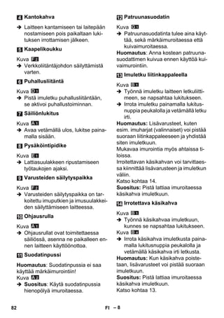 – 8 
 Laitteen kantamiseen tai laitepään 
nostamiseen pois paikaltaan luki-tuksen 
irrottamisen jälkeen. 
Kuva 
 Verkkoliitäntäjohdon säilyttämistä 
varten. 
Kuva 
 Pistä imuletku puhallusliitäntään, 
se aktivoi puhallustoiminnan. 
Kuva 
 Avaa vetämällä ulos, lukitse paina-malla 
sisään. 
Kuva 
 Lattiasuulakkeen ripustamiseen 
työtaukojen ajaksi. 
Kuva 
 Varusteiden säilytyspaikka on tar-koitettu 
imuputkien ja imusuulakkei-den 
säilyttämiseen laitteessa. 
Kuva 
 Ohjausrullat ovat toimitettaessa 
säiliössä, asenna ne paikalleen en-nen 
laitteen käyttöönottoa. 
Huomautus: Suodatinpussia ei saa 
käyttää märkäimurointiin! 
Kuva 
 Suositus: Käytä suodatinpussia 
hienopölyä imuroitaessa. 
Kuva 
 Patruunasuodatinta tulee aina käyt-tää, 
sekä märkäimuroitaessa että 
kuivaimuroitaessa. 
Huomautus: Anna kostean patruuna-suodattimen 
kuivua ennen käyttöä kui-vaimurointiin. 
Kuva 
 Työnnä imuletku laitteen letkuliitti-meen, 
se napsahtaa lukitukseen. 
 Irrota imuletku painamalla lukitus-nuppia 
peukalolla ja vetämällä letku 
irti. 
Huomautus: Lisävarusteet, kuten 
esim. imuharjat (valinnaiset) voi pistää 
suoraan liitinkappaleeseen ja yhdistää 
siten imuletkuun. 
Mukavaa imurointia myös ahtaissa ti-loissa. 
Irroitettavan käsikahvan voi tarvittaes-sa 
kiinnittää lisävarusteen ja imuletkun 
väliin. 
Katso kohtaa 14. 
Suositus: Pistä lattiaa imuroitaessa 
käsikahva imuletkuun. 
Kuva 
 Työnnä käsikahvaa imuletkuun, 
kunnes se napsahtaa lukitukseen. 
Kuva 
 Irrota käsikahva imuletkusta paina-malla 
lukitusnuppia peukalolla ja 
vetämällä käsikahva irti letkusta. 
Huomautus: Kun käsikahva poiste-taan, 
lisävarusteet voi pistää suoraan 
imuletkuun. 
Suositus: Pistä lattiaa imuroitaessa 
käsikahva imuletkuun. 
Katso kohtaa 13. 
Kantokahva 
Kaapelikoukku 
Puhallusliitäntä 
Säiliönlukitus 
Pysäköintipidike 
Varusteiden säilytyspaikka 
Ohjausrulla 
Suodatinpussi 
Patruunasuodatin 
Imuletku liitinkappaleella 
Irrotettava käsikahva 
82 FI 
 