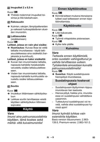 – 9 
Kuva 
 Yhdistä molemmat imuputket toi-siinsa 
ja liitä käsikahvaan. 
 Kulmien, rakojen, lämpöpattereiden 
ja vaikeasti luoksepäästävien aluei-den 
imurointiin. 
Kuva 
Laitteet, joissa on vain yksi sisäke: 
 Huomautus: Kuivaa likaa tai vettä 
lattialta imuroitaessa - käytä latti-asuulakkeessa 
aina sisäkettä (har-jakaista 
ja kumihuuli). 
Laitteet, joissa on kaksi sisäkettä: 
 Kuivan lian imuroimiseksi lattialta, 
napsauta kahdella harjakaistalla 
varustettu sisäke lattiasuulakkee-seen. 
 Veden lian imuroimiseksi lattialta, 
napsauta kahdella kumihuulella va-rustettu 
sisäke lattiasuulakkee-seen. 
Kuva 
 Imuletkun liittämiseen sähkötyöka-luun 
 Leikkaa sovitin tarvittaessa veistä 
käyttäen sähkötyökalun liittimeen 
sopivaksi. 
Varo 
Imuroi aina patruunasuodatinta 
käyttäen, tämä koskee sekä 
märkä- että kuivaimurointia! 
Kuva 
 Kiinnitä laitteen mukana irtonaisena 
tulleet osat laitteeseen ennen käyt-töönottamista. 
Kuva 
 Liitä lisävaruste. 
Kuva 
 Työnnä virtapistoke pistorasiaan. 
Kuva 
 Kytke laite päälle. 
Varo 
Tarkasta ennen käyttämistä, 
onko suodatin vahingoittunut ja 
vaihda tarvittaessa uuteen. 
Työskentele ainoastaan kuivalla 
patruunasuodattimella! 
Kuva 
 Suositus: Käytä suodatinpussia 
hienopölyä imuroitaessa. 
– Suodatinpussin täyttyminen riippuu 
imuroitavan lian laadusta. 
– Hienoa pölyä, hiekka yms. imuroita-essa 
on suodatinpussi vaihdettava 
useammin. 
– Tukkeutunut suodatinpussi voi re-vetä, 
vaihda siksi suodatinpussi hy-vissä 
ajoin! 
Varo 
Imuroi kylmää tuhkaa vain 
esierotinta käyttäen. 
Basic-version tilausnumero: 2.863- 
139.0, Premium-versio: 2.863-161.0. 
Imuputket 2 x 0,5 m 
Rakosuutin 
Lattiasuulake 
(sisäkkeineen) 
Sovitin 
Käyttö 
Ennen käyttöönottoa 
Käyttöönotto 
Kuivaimu 
Suodatinpussia koskevat 
ohjeet 
FI 83 
 