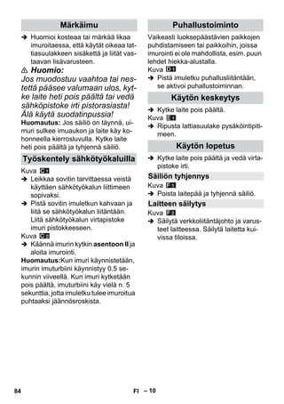 – 10 
 Huomioi kosteaa tai märkää likaa 
imuroitaessa, että käytät oikeaa lat-tiasuulakkeen 
sisäkettä ja liität vas-taavan 
lisävarusteen. 
 Huomio: 
Jos muodostuu vaahtoa tai nes-tettä 
pääsee valumaan ulos, kyt-ke 
laite heti pois päältä tai vedä 
sähköpistoke irti pistorasiasta! 
Älä käytä suodatinpussia! 
Huomautus: Jos säiliö on täynnä, ui-muri 
sulkee imuaukon ja laite käy ko-honneella 
kierrosluvulla. Kytke laite 
heti pois päältä ja tyhjennä säiliö. 
Kuva 
 Leikkaa sovitin tarvittaessa veistä 
käyttäen sähkötyökalun liittimeen 
sopivaksi. 
 Pistä sovitin imuletkun kahvaan ja 
liitä se sähkötyökalun liitäntään. 
Liitä sähkötyökalun virtapistoke 
imuri pistokkeeseen. 
Kuva 
 Käännä imurin kytkin asentoon II ja 
aloita imurointi. 
Huomautus:Kun imuri käynnistetään, 
imurin imuturbiini käynnistyy 0,5 se-kunnin 
viiveellä. Kun imuri kytketään 
pois päältä, imuturbiini käy vielä n. 5 
sekunttia, jotta imuletku tulee imuroitua 
puhtaaksi jäännösroskista. 
Vaikeasti luoksepäästävien paikkojen 
puhdistamiseen tai paikkoihin, joissa 
imurointi ei ole mahdollista, esim. puun 
lehdet hiekka-alustalla. 
Kuva 
 Pistä imuletku puhallusliitäntään, 
se aktivoi puhallustoiminnan. 
 Kytke laite pois päältä. 
Kuva 
 Ripusta lattiasuulake pysäköintipiti-meen. 
 Kytke laite pois päältä ja vedä virta-pistoke 
irti. 
Kuva 
 Poista laitepää ja tyhjennä säiliö. 
Kuva 
 Säilytä verkkoliitäntäjohto ja varus-teet 
laitteessa. Säilytä laitetta kui-vissa 
tiloissa. 
Märkäimu 
Työskentely sähkötyökaluilla 
Puhallustoiminto 
Käytön keskeytys 
Käytön lopetus 
Säiliön tyhjennys 
Laitteen säilytys 
84 FI 
 