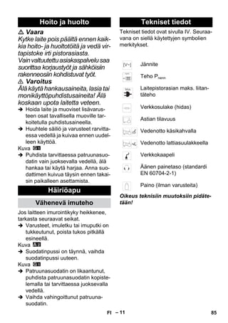 – 11 
 Vaara 
Kytke laite pois päältä ennen kaik-kia 
hoito- ja huoltotöitä ja vedä vir-tapistoke 
irti pistorasiasta. 
Vain valtuutettu asiakaspalvelu saa 
suorittaa korjaustyöt ja sähköisiin 
rakenneosiin kohdistuvat työt. 
 Varoitus 
Älä käytä hankausaineita, lasia tai 
monikäyttöpuhdistusaineita! Älä 
koskaan upota laitetta veteen. 
 Hoida laite ja muoviset lisävarus-teen 
osat tavallisella muoville tar-koitetulla 
puhdistusaineella. 
 Huuhtele säiliö ja varusteet rarvitta-essa 
vedellä ja kuivaa ennen uudel-leen 
käyttöä. 
Kuva 
 Puhdista tarvittaessa patruunasuo-datin 
vain juoksevalla vedellä, älä 
hankaa tai käytä harjaa. Anna suo-dattimen 
kuivua täysin ennen takai-sin 
paikalleen asettamista. 
Jos laitteen imurointikyky heikkenee, 
tarkasta seuraavat seikat. 
 Varusteet, imuletku tai imuputki on 
tukkeutunut, poista tukos pitkällä 
esineellä. 
Kuva 
 Suodatinpussi on täynnä, vaihda 
suodatinpussi uuteen. 
Kuva 
 Patruunasuodatin on likaantunut, 
puhdista patruunasuodatin kopiste-lemalla 
tai tarvittaessa juoksevalla 
vedellä. 
 Vaihda vahingoittunut patruuna-suodatin. 
Tekniset tiedot ovat sivulla IV. Seuraa-vana 
on siellä käytettyjen symbolien 
merkitykset. 
Oikeus teknisiin muutoksiin pidäte-tään! 
Hoito ja huolto 
Häiriöapu 
Vähenevä imuteho 
Tekniset tiedot 
Jännite 
Teho Pnenn 
Laitepistorasian maks. liitan-täteho 
Verkkosulake (hidas) 
Astian tilavuus 
Vedenotto käsikahvalla 
Vedenotto lattiasuulakkeella 
Verkkokaapeli 
Äänen painetaso (standardi 
EN 60704-2-1) 
Paino (ilman varusteita) 
FI 85 
 