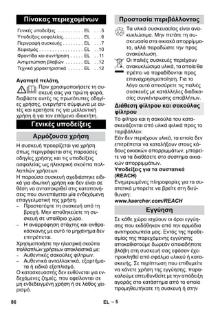 – 5 
Αγαπητέ πελάτη, 
Πριν χρησιμοποιήσετε τη συ- 
σκευή σας για πρώτη φορά, 
διαβάστε αυτές τις πρωτότυπες οδηγί- 
ες χρήσης, ενεργήστε σύμφωνα με αυ- 
τές και κρατήστε τις για μελλοντική 
χρήση ή για τον επόμενο ιδιοκτήτη. 
Η συσκευή προορίζεται για χρήση 
όπως περιγράφεται στις παρούσες 
οδηγίες χρήσης και τις υποδείξεις 
ασφαλείας ως ηλεκτρική σκούπα πολ- 
λαπλών χρήσεων. 
Η παρούσα συσκευή σχεδιάστηκε ειδι- 
κά για ιδιωτική χρήση και δεν είναι σε 
θέση να ανταποκριθεί στις καταπονή- 
σεις που συνεπάγεται μία ενδεχόμενη 
επαγγελματική της χρήση. 
– Προστατέψτε τη συσκευή από τη 
βροχή. Μην αποθηκεύετε τη συ- 
σκευή σε υπαίθριο χώρο. 
– Η αναρρόφηση στάχτης και ανθρα- 
κόσκονης με αυτό το μηχάνημα δεν 
επιτρέπεται. 
Χρησιμοποιήστε την ηλεκτρική σκούπα 
πολλαπλών χρήσεων αποκλειστικά με: 
– Αυθεντικές σακούλες φίλτρων. 
– Αυθεντικά ανταλλακτικά, εξαρτήμα- 
τα ή ειδικό εξοπλισμό. 
Ο κατασκευαστής δεν ευθύνεται για εν- 
δεχόμενες ζημιές, που οφείλονται σε 
μη ενδεδειγμένη χρήση ή σε λάθος χει- 
ρισμό. 
Τα υλικά συσκευασίας είναι ανα- 
κυκλώσιμα. Μην πετάτε τη συ- 
σκευασία στα οικιακά απορρίμμα- 
τα, αλλά παραδώστε την προς 
ανακύκλωση. 
Οι παλιές συσκευές περιέχουν 
ανακυκλώσιμα υλικά, τα οποία θα 
πρέπει να παραδίδονται προς 
επαναχρησιμοποίηση. Για το 
λόγο αυτό αποσύρετε τις παλιές 
συσκευές με κατάλληλες διαδικα- 
σίες συγκέντρωσης αποβλήτων. 
Το φίλτρο και η σακούλα του κατα- 
σκευάζονται από υλικά φιλικά προς το 
περιβάλλον. 
Εάν δεν περιέχουν υλικά, τα οποία δεν 
επιτρέπεται να καταλήξουν στους κά- 
δους οικιακών απορριμμάτων, μπορεί- 
τε να τα διαθέσετε στο σύστημα οικια- 
κών απορριμμάτων. 
Υποδείξεις για τα συστατικά 
(REACH) 
Ενημερωμένες πληροφορίες για τα συ- 
στατικά μπορείτε να βρείτε στη διεύ- 
θυνση: 
www.kaercher.com/REACH 
Σε κάθε χώρα ισχύουν οι όροι εγγύη- 
σης που εκδόθηκαν από την αρμόδια 
αντιπροσωπεία μας. Εντός της προθε- 
σμίας της παρεχόμενης εγγύησης 
αποκαθιστούμε δωρεάν οποιαδήποτε 
βλάβη στη συσκευή σας εφόσον έχει 
προκληθεί από σφάλμα υλικού ή κατα- 
σκευής. Σε περίπτωση που επιθυμείτε 
να κάνετε χρήση της εγγύησης, παρα- 
καλούμε απευθυνθείτε με την απόδειξη 
αγοράς στο κατάστημα από το οποίο 
προμηθευτήκατε τη συσκευή ή στην 
Πίνακας περιεχομένων 
Γενικές υποδείξεις . . . . . . . . . . EL . . .5 
Υποδείξεις ασφαλείας. . . . . . . . EL . . .6 
Περιγραφή συσκευής . . . . . . . . EL . . .7 
Χειρισμός . . . . . . . . . . . . . . . . . EL . .10 
Φροντίδα και συντήρηση . . . . . EL . . 11 
Αντιμετώπιση βλαβών . . . . . . . EL . .12 
Τεχνικά χαρακτηριστικά . . . . . . EL . .12 
Γενικές υποδείξεις 
Αρμόζουσα χρήση 
Προστασία περιβάλλοντος 
Διάθεση φίλτρου και σακούλας 
φίλτρου 
Εγγύηση 
86 EL 
 