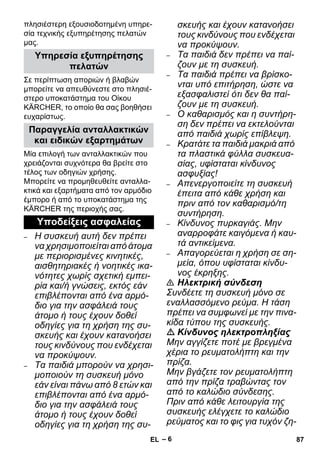 – 6 
πλησιέστερη εξουσιοδοτημένη υπηρε- 
σία τεχνικής εξυπηρέτησης πελατών 
μας. 
Σε περίπτωση αποριών ή βλαβών 
μπορείτε να απευθύνεστε στο πλησιέ- 
στερο υποκατάστημα του Οίκου 
KÄRCHER, το οποίο θα σας βοηθήσει 
ευχαρίστως. 
Μία επιλογή των ανταλλακτικών που 
χρειάζονται συχνότερα θα βρείτε στο 
τέλος των οδηγιών χρήσης. 
Μπορείτε να προμηθευθείτε ανταλλα- 
κτικά και εξαρτήματα από τον αρμόδιο 
έμπορο ή από το υποκατάστημα της 
KÄRCHER της περιοχής σας. 
– Η συσκευή αυτή δεν πρέπει 
να χρησιμοποιείται από άτομα 
με περιορισμένες κινητικές, 
αισθητηριακές ή νοητικές ικα- 
νότητες χωρίς σχετική εμπει- 
ρία και/ή γνώσεις, εκτός εάν 
επιβλέπονται από ένα αρμό- 
διο για την ασφάλειά τους 
άτομο ή τους έχουν δοθεί 
οδηγίες για τη χρήση της συ- 
σκευής και έχουν κατανοήσει 
τους κινδύνους που ενδέχεται 
να προκύψουν. 
– Τα παιδιά μπορούν να χρησι- 
μοποιούν τη συσκευή μόνο 
εάν είναι πάνω από 8 ετών και 
επιβλέπονται από ένα αρμό- 
διο για την ασφάλειά τους 
άτομο ή τους έχουν δοθεί 
οδηγίες για τη χρήση της συ- 
σκευής και έχουν κατανοήσει 
τους κινδύνους που ενδέχεται 
να προκύψουν. 
– Τα παιδιά δεν πρέπει να παί- 
ζουν με τη συσκευή. 
– Τα παιδιά πρέπει να βρίσκο- 
νται υπό επιτήρηση, ώστε να 
εξασφαλιστεί ότι δεν θα παί- 
ζουν με τη συσκευή. 
– Ο καθαρισμός και η συντήρη- 
ση δεν πρέπει να εκτελούνται 
από παιδιά χωρίς επίβλεψη. 
– Κρατάτε τα παιδιά μακριά από 
τα πλαστικά φύλλα συσκευα- 
σίας, υφίσταται κίνδυνος 
ασφυξίας! 
– Απενεργοποιείτε τη συσκευή 
έπειτα από κάθε χρήση και 
πριν από τον καθαρισμό/τη 
συντήρηση. 
– Κίνδυνος πυρκαγιάς. Μην 
αναρροφάτε καιγόμενα ή καυ- 
τά αντικείμενα. 
– Απαγορεύεται η χρήση σε ση- 
μεία, όπου υφίσταται κίνδυ- 
νος έκρηξης. 
 Ηλεκτρική σύνδεση 
Συνδέετε τη συσκευή μόνο σε 
εναλλασσόμενο ρεύμα. Η τάση 
πρέπει να συμφωνεί με την πινα- 
κίδα τύπου της συσκευής. 
 Κίνδυνος ηλεκτροπληξίας 
Μην αγγίζετε ποτέ με βρεγμένα 
χέρια το ρευματολήπτη και την 
πρίζα. 
Μην βγάζετε τον ρευματολήπτη 
από την πρίζα τραβώντας τον 
από το καλώδιο σύνδεσης. 
Πριν από κάθε λειτουργία της 
συσκευής ελέγχετε το καλώδιο 
ρεύματος και το φις για τυχόν ζη- 
Υπηρεσία εξυπηρέτησης 
πελατών 
Παραγγελία ανταλλακτικών 
και ειδικών εξαρτημάτων 
Υποδείξεις ασφαλείας 
EL 87 
 