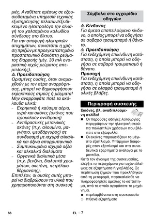 – 7 
μιές. Αναθέτετε αμέσως σε εξου- 
σιοδοτημένη υπηρεσία τεχνικής 
εξυπηρέτησης πελατών/εξειδι- 
κευμένο ηλεκτρολόγο την αλλα- 
γή του χαλασμένου καλωδίου 
σύνδεσης στο δίκτυο. 
Για την αποφυγή ηλεκτρικών 
ατυχημάτων, συνιστάται η χρή- 
ση πριζών με προεγκατεστημένο 
προστατευτικό διακόπτη ρεύμα- 
τος διαρροής (μέγ. 30 mA ονο- 
μαστική ισχύς ρεύματος απε- 
μπλοκής). 
 Προειδοποίηση 
Ορισμένες ουσίες, όταν αναμει- 
χθούν με τον αέρα αναρρόφη- 
σης, μπορεί να δημιουργήσουν 
εκρηκτικούς ατμούς ή μείγματα! 
Μην αναρροφάτε ποτέ τα ακό- 
λουθα υλικά: 
– Εκρηκτικά ή καύσιμα αέρια, 
υγρά και σκόνες (σκόνες που 
προκαλούν αντίδραση) 
– Αντιδραστικές μεταλλικές 
σκόνες (π.χ. αλουμίνιο, μα- 
γνήσιο, ψευδάργυρος) σε 
συνδυασμό με ισχυρά αλκαλι- 
κά και όξινα απορρυπαντικά 
– Συμπυκνωμένα ισχυρά οξέα 
και αλκαλικά διαλύματα 
– Οργανικά διαλυτικά μέσα 
(π.χ. βενζίνη, διαλυτικά χρω- 
μάτων, ακετόνη, πετρέλαιο 
θέρμανσης). 
Επιπλέον, οι ουσίες αυτές μπο- 
ρεί να διαβρώσουν τα υλικά που 
χρησιμοποιούνται στη συσκευή. 
Σύμβολα στο εγχειρίδιο 
οδηγιών 
 Κίνδυνος 
Για άμεσα επαπειλούμενο κίνδυ- 
νο, ο οποίος μπορεί να οδηγήσει 
σε σοβαρό τραυματισμό ή θάνα- 
το. 
 Προειδοποίηση 
Για ενδεχόμενη επικίνδυνη κατά- 
σταση, η οποία μπορεί να οδη- 
γήσει σε σοβαρό τραυματισμό ή 
θάνατο. 
Προσοχή 
Για ενδεχόμενη επικίνδυνη κατά- 
σταση, η οποία μπορεί να οδη- 
γήσει σε ελαφρό τραυματισμό ή 
υλικές βλάβες. 
Περιγραφή συσκευής 
Εικόνες, βλ. αναδιπλούμε- 
νη σελίδα! 
 Οι παρούσες οδηγίες λειτουργίας 
περιγράφουν την ηλεκτρική σκού- 
πα πολλαπλών χρήσεων που βλέ- 
πετε στο εξώφυλλο. 
 Οι εικόνες παρουσιάζουν το μέγι- 
στο εξοπλισμό. Υπάρχουν διαφο- 
ρές στον εξοπλισμό και στα συνο- 
δευτικά εξαρτήματα ανάλογα με το 
μοντέλο. 
Κατά τον άνοιγμα της συσκευασίας, 
ελέγξτε το περιεχόμενο για τυχόν ελλεί- 
ψεις σε εξαρτήματα ή γιαβλάβες. Σε 
περίπτωση ζημιών που προκλήθηκαν 
από τη μεταφορά, παρακαλείσθε να 
πληροφορήσετε αμέσως το κατάστη- 
μα, από το οποίο αγοράσατε το μηχά- 
νημα. 
περιλαμβάνεται στη συσκευασία 
πιθανά εξαρτήματα 
88 EL 
 