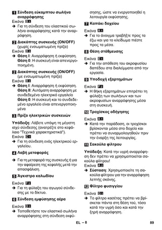 – 8 
Εικόνα 
 Για τη σύνδεση του ελαστικού σω- 
λήνα αναρρόφησης κατά την αναρ- 
ρόφηση. 
Εικόνα 
 Θέση I: Αναρρόφηση ή εκφύσηση. 
Θέση 0: Η συσκευή είναι απενεργο- 
ποιημένη. 
Εικόνα 
 Θέση I: Αναρρόφηση ή εκφύσηση. 
Θέση II: Αυτόματη αναρρόφηση με 
συνδεδεμένο ηλεκτρικό εργαλείο 
Θέση 0: Η συσκευή και το συνδεδε- 
μένο εργαλείο είναι απενεργοποιη- 
μένα 
Υπόδειξη: Λάβετε υπόψη τη μέγιστη 
ισχύ σύνδεσης (ανατρέξτε στο κεφά- 
λαιο Τεχνικά χαρακτηριστικά). 
Εικόνα 
 Για τη σύνδεση ενός ηλεκτρικού ερ- 
γαλείου. 
 Για τη μεταφορά της συσκευής ή για 
την αφαίρεση της κεφαλής μετά την 
απασφάλιση. 
Εικόνα 
 Για τη φύλαξη του αγωγού σύνδε- 
σης με το δίκτυο. 
Εικόνα 
 Τοποθετήστε τον ελαστικό σωλήνα 
αναρρόφησης στη σύνδεση εκφύ- 
σησης, ώστε να ενεργοποιηθεί η 
λειτουργία εκφύσησης. 
Εικόνα 
 Για το άνοιγμα τραβήξτε προς τα 
έξω και για το κλείδωμα πιέστε 
προς τα μέσα. 
Εικόνα 
 Για την απόθεση του ακροφυσίου 
δαπέδου στα διαλείμματα από την 
εργασία. 
Εικόνα 
 Η θήκη εξαρτημάτων επιτρέπει τη 
φύλαξη των σωλήνων και των 
ακροφυσίων αναρρόφησης μέσα 
στη συσκευή. 
Εικόνα 
 Κατά την παράδοση, οι τροχίσκοι 
βρίσκονται μέσα στο δοχείο και 
πρέπει να συναρμολογηθούν πριν 
την έναρξη της λειτουργίας. 
Υπόδειξη: Κατά την υγρή αναρρόφη- 
ση δεν πρέπει να χρησιμοποιείται σα- 
κούλα φίλτρου! 
Εικόνα 
 Σύσταση: Χρησιμοποιείτε τη σα- 
κούλα φίλτρου για την αναρρόφηση 
λεπτής σκόνης. 
Εικόνα 
 Το φίλτρο κασέτας πρέπει να βρί- 
σκεται πάντα στη θέση τού, τόσο 
κατά την υγρή όσο και κατά την 
ξηρή αναρρόφηση. 
Σύνδεση εύκαμπτου σωλήνα 
αναρρόφησης 
Διακόπτης συσκευής (ΟΝ/ΟFF) 
(χωρίς ενσωματωμένη πρίζα) 
Διακόπτης συσκευής (ΟΝ/ΟFF) 
(με ενσωματωμένη πρίζα) 
Πρίζα ηλεκτρικών συσκευών 
Λαβή μεταφοράς 
Άγκιστρο καλωδίου 
Σύνδεση εμφύσησης αέρα 
Καπάκι δοχείου 
Θέση στάθμευσης 
Υποδοχή εξαρτημάτων 
Τροχίσκος οδήγησης 
Σακούλα φίλτρου 
Φίλτρο φυσιγγίου 
EL 89 
 