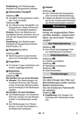 – 9 
Empfehlung: Zum Bodensaugen 
Handgriff auf Saugschlauch stecken. 
Abbildung 
 Handgriff mit Saugschlauch verbin-den, 
bis er einrastet. 
Abbildung 
 Zur Abnahme des Handgriffes von 
Saugschlauch, Raste mit Daumen 
drücken und Handgriff abziehen. 
Hinweis: Durch die Abnahme des 
Handgriffes können Zubehöre auch di-rekt 
auf den Saugschlauch gesteckt 
werden. 
Empfehlung: Zum Bodensaugen 
Handgriff auf Saugschlauch stecken. 
Siehe Position 13. 
Abbildung 
 Beide Saugrohre zusammenste-cken 
und mit Handgriff verbinden. 
 Für Kanten, Fugen, Heizkörper und 
schwer zugängige Bereiche. 
Abbildung 
Bei Geräten mir nur einem Einsatz: 
 Hinweis: Zum Bodensaugen von 
trockenem Schmutz oder Wasser - 
immer mit Einsatz (Bürstenstreifen 
und Gummilippe) in der Bodendüse 
arbeiten. 
Bei Geräten mit zwei Einsätzen: 
 Zum Bodensaugen von trockenem 
Schmutz, Einsatz mit zwei Bürsten-streifen 
in die Bodendüse einklip-sen. 
 Zum Bodensaugen von Wasser 
Einsatz, mit zwei Gummilippen in 
die Bodendüse einklipsen. 
Abbildung 
 Zum Verbinden des Saugschlau-ches 
mit einem Elektrowerkzeug. 
 Adapter bei Bedarf mit einem Mes-ser 
an den Anschlussdurchmesser 
des Elektrowerkzeuges anpassen. 
Vorsicht 
Immer mit eingesetztem Patro-nenfilter 
arbeiten, sowohl beim 
Nass- als auch beim Trocken-saugen! 
Abbildung 
 Dem Gerät lose beigelegte Teile 
vor Inbetriebnahme montieren. 
Abbildung 
 Zubehör anschließen. 
Abbildung 
 Netzstecker einstecken. 
Abbildung 
 Gerät einschalten. 
Vorsicht 
Vor dem Einsatz den Filter auf 
Beschädigungen prüfen und bei 
Bedarf austauschen. 
Nur mit trockenem Patronenfil-ter 
arbeiten! 
Abbildung 
 Empfehlung: Zum Saugen von 
Feinstaub den Filterbeutel einset-zen. 
Abnehmbarer Handgriff 
Saugrohre 2 x 0,5 m 
Fugendüse 
Bodendüse 
(mit Einsätzen) 
Adapter 
Bedienung 
Vor Inbetriebnahme 
Inbetriebnahme 
Trockensaugen 
DE 9 
 