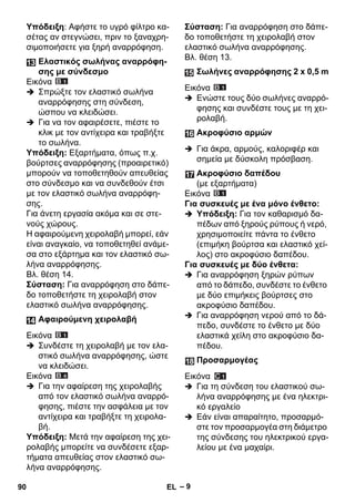 – 9 
Υπόδειξη: Αφήστε το υγρό φίλτρο κα- 
σέτας αν στεγνώσει, πριν το ξαναχρη- 
σιμοποιήσετε για ξηρή αναρρόφηση. 
Εικόνα 
 Σπρώξτε τον ελαστικό σωλήνα 
αναρρόφησης στη σύνδεση, 
ώσπου να κλειδώσει. 
 Για να τον αφαιρέσετε, πιέστε το 
κλικ με τον αντίχειρα και τραβήξτε 
το σωλήνα. 
Υπόδειξη: Εξαρτήματα, όπως π.χ. 
βούρτσες αναρρόφησης (προαιρετικό) 
μπορούν να τοποθετηθούν απευθείας 
στο σύνδεσμο και να συνδεθούν έτσι 
με τον ελαστικό σωλήνα αναρρόφη- 
σης. 
Για άνετη εργασία ακόμα και σε στε- 
νούς χώρους. 
Η αφαιρούμενη χειρολαβή μπορεί, εάν 
είναι αναγκαίο, να τοποθετηθεί ανάμε- 
σα στο εξάρτημα και τον ελαστικό σω- 
λήνα αναρρόφησης. 
Βλ. θέση 14. 
Σύσταση: Για αναρρόφηση στο δάπε- 
δο τοποθετήστε τη χειρολαβή στον 
ελαστικό σωλήνα αναρρόφησης. 
Εικόνα 
 Συνδέστε τη χειρολαβή με τον ελα- 
στικό σωλήνα αναρρόφησης, ώστε 
να κλειδώσει. 
Εικόνα 
 Για την αφαίρεση της χειρολαβής 
από τον ελαστικό σωλήνα αναρρό- 
φησης, πιέστε την ασφάλεια με τον 
αντίχειρα και τραβήξτε τη χειρολα- 
βή. 
Υπόδειξη: Μετά την αφαίρεση της χει- 
ρολαβής μπορείτε να συνδέσετε εξαρ- 
τήματα απευθείας στον ελαστικό σω- 
λήνα αναρρόφησης. 
Σύσταση: Για αναρρόφηση στο δάπε- 
δο τοποθετήστε τη χειρολαβή στον 
ελαστικό σωλήνα αναρρόφησης. 
Βλ. θέση 13. 
Εικόνα 
 Ενώστε τους δύο σωλήνες αναρρό- 
φησης και συνδέστε τους με τη χει- 
ρολαβή. 
 Για άκρα, αρμούς, καλοριφέρ και 
σημεία με δύσκολη πρόσβαση. 
Εικόνα 
Για συσκευές με ένα μόνο ένθετο: 
 Υπόδειξη: Για τον καθαρισμό δα- 
πέδων από ξηρούς ρύπους ή νερό, 
χρησιμοποιείτε πάντα το ένθετο 
(επιμήκη βούρτσα και ελαστικό χεί- 
λος) στο ακροφύσιο δαπέδου. 
Για συσκευές με δύο ένθετα: 
 Για αναρρόφηση ξηρών ρύπων 
από το δάπεδο, συνδέστε το ένθετο 
με δύο επιμήκεις βούρτσες στο 
ακροφύσιο δαπέδου. 
 Για αναρρόφηση νερού από το δά- 
πεδο, συνδέστε το ένθετο με δύο 
ελαστικά χείλη στο ακροφύσιο δα- 
πέδου. 
Εικόνα 
 Για τη σύνδεση του ελαστικού σω- 
λήνα αναρρόφησης με ένα ηλεκτρι- 
κό εργαλείο 
 Εάν είναι απαραίτητο, προσαρμό- 
στε τον προσαρμογέα στη διάμετρο 
της σύνδεσης του ηλεκτρικού εργα- 
λείου με ένα μαχαίρι. 
Ελαστικός σωλήνας αναρρόφη- 
σης με σύνδεσμο 
Αφαιρούμενη χειρολαβή 
Σωλήνες αναρρόφησης 2 x 0,5 m 
Ακροφύσιο αρμών 
Ακροφύσιο δαπέδου 
(με εξαρτήματα) 
Προσαρμογέας 
90 EL 
 