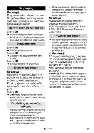 – 10 
Προσοχή 
Χρησιμοποιείτε πάντα το τοπο- 
θετημένο φίλτρο κασέτας τόσο 
κατά την υγρή όσο και κατά την 
ξηρή αναρρόφηση! 
Εικόνα 
 Πριν την ενεργοποίηση συναρμο- 
λογήστε στο μηχάνημα τα μη συν- 
δεδεμένα συνοδευτικά εξαρτήματα. 
Εικόνα 
 Σύνδεση εξαρτημάτων. 
Εικόνα 
 Συνδέστε το ρευματολήπτη στην 
πρίζα. 
Εικόνα 
 Ενεργοποιήστε το μηχάνημα. 
Προσοχή 
Πριν από τη χρήση ελέγξτε το 
φίλτρο για βλάβες και αντικατα- 
στήστε το κατά περίπτωση. 
Κατά τη χρήση, η κασέτα φίλ- 
τρου πρέπει να είναι πάντα στε- 
γνή! 
Εικόνα 
 Σύσταση: Χρησιμοποιείτε τη σα- 
κούλα φίλτρου για την αναρρόφηση 
λεπτής σκόνης. 
– Ο βαθμός πλήρωσης της σακούλας 
φίλτρου εξαρτάται από τους ρύ- 
πους που αναρροφώνται. 
– Εάν πρόκειται για λεπτή σκόνη, άμμο 
κτλ. ... η σακούλα φίλτρου πρέπει να 
αντικαθίσταται συχνότερα. 
– Όταν μια σακούλα φίλτρου γεμίσει 
υπερβολικά, μπορεί να σπάσει. Γι' 
αυτό αντικαθιστάτε έγκαιρα τη σα- 
κούλα φίλτρου. 
Προσοχή 
Αναρρόφηση κρύας στάχτης 
μόνο με προδιαχωριστή. 
Κωδ. παραγγελίας Παραλλαγή Basic: 
2.863-139.0, Παραλλαγή Premium: 
2.863-161.0. 
 Για την αναρρόφηση υγρασίας και/ή 
υγρών, φροντίστε να χρησιμοποιεί- 
τε το σωστό ένθετο ακροφυσίου δα- 
πέδου και να συνδέετε το αντίστοι- 
χο εξάρτημα. 
 Προσοχή: 
Εάν εμφανιστεί αφρός ή εκρεύ- 
σει υγρό, απενεργοποιήστε αμέ- 
σως το μηχάνημα ή βγάλτε το 
φις από την πρίζα! 
Μην χρησιμοποιείτε σακούλα 
φίλτρου! 
Υπόδειξη: Εάν το δοχείο είναι γεμάτο, 
ο πλωτήρας κλείνει το άνοιγμα αναρ- 
ρόφησης και η συσκευή λειτουργεί με 
αυξημένο αριθμό στροφών. Θέστε 
αμέσως τη συσκευή εκτός λειτουργίας 
και αδειάστε το δοχείο. 
Χειρισμός 
Πριν τη θέση σε λειτουργία 
Ενεργοποίηση 
Ξηρή αναρρόφηση 
Υποδείξεις για σακούλα 
φίλτρου 
Υγρή αναρρόφηση 
EL 91 
 