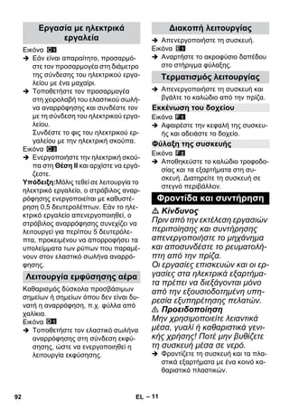 – 11 
Εικόνα 
 Εάν είναι απαραίτητο, προσαρμό- 
στε τον προσαρμογέα στη διάμετρο 
της σύνδεσης του ηλεκτρικού εργα- 
λείου με ένα μαχαίρι. 
 Τοποθετήστε τον προσαρμογέα 
στη χειρολαβή του ελαστικού σωλή- 
να αναρρόφησης και συνδέστε τον 
με τη σύνδεση του ηλεκτρικού εργα- 
λείου. 
Συνδέστε το φις του ηλεκτρικού ερ- 
γαλείου με την ηλεκτρική σκούπα. 
Εικόνα 
 Ενεργοποιήστε την ηλεκτρική σκού- 
πα στη Θέση II και αρχίστε να εργά- 
ζεστε. 
Υπόδειξη:Μόλις τεθεί σε λειτουργία το 
ηλεκτρικό εργαλείο, ο στρόβιλος αναρ- 
ρόφησης ενεργοποιείται με καθυστέ- 
ρηση 0,5 δευτερολέπτων. Εάν το ηλε- 
κτρικό εργαλείο απενεργοποιηθεί, ο 
στρόβιλος αναρρόφησης συνεχίζει να 
λειτουργεί για περίπου 5 δευτερόλε- 
πτα, προκειμένου να απορροφήσει τα 
υπολείμματα των ρύπων που παραμέ- 
νουν στον ελαστικό σωλήνα αναρρό- 
φησης. 
Καθαρισμός δύσκολα προσβάσιμων 
σημείων ή σημείων όπου δεν είναι δυ- 
νατή η αναρρόφηση, π.χ. φύλλα από 
χαλίκια. 
Εικόνα 
 Τοποθετήστε τον ελαστικό σωλήνα 
αναρρόφησης στη σύνδεση εκφύ- 
σησης, ώστε να ενεργοποιηθεί η 
λειτουργία εκφύσησης. 
 Απενεργοποιήστε τη συσκευή. 
Εικόνα 
 Αναρτήστε το ακροφύσιο δαπέδου 
στο στήριγμα φύλαξης. 
 Απενεργοποιήστε τη συσκευή και 
βγάλτε το καλώδιο από την πρίζα. 
Εικόνα 
 Αφαιρέστε την κεφαλή της συσκευ- 
ής και αδειάστε το δοχείο. 
Εικόνα 
 Αποθηκεύστε το καλώδιο τροφοδο- 
σίας και τα εξαρτήματα στη συ- 
σκευή. Διατηρείτε τη συσκευή σε 
στεγνό περιβάλλον. 
 Κίνδυνος 
Πριν από την εκτέλεση εργασιών 
περιποίησης και συντήρησης 
απενεργοποιήστε το μηχάνημα 
και αποσυνδέστε το ρευματολή- 
πτη από την πρίζα. 
Οι εργασίες επισκευών και οι ερ- 
γασίες στα ηλεκτρικά εξαρτήμα- 
τα πρέπει να διεξάγονται μόνο 
από την εξουσιοδοτημένη υπη- 
ρεσία εξυπηρέτησης πελατών. 
 Προειδοποίηση 
Μην χρησιμοποιείτε λειαντικά 
μέσα, γυαλί ή καθαριστικά γενι- 
κής χρήσης! Ποτέ μην βυθίζετε 
τη συσκευή μέσα σε νερό. 
 Φροντίζετε τη συσκευή και τα πλα- 
στικά εξαρτήματα με ένα κοινό κα- 
θαριστικό πλαστικών. 
Εργασία με ηλεκτρικά 
εργαλεία 
Λειτουργία εμφύσησης αέρα 
Διακοπή λειτουργίας 
Τερματισμός λειτουργίας 
Εκκένωση του δοχείου 
Φύλαξη της συσκευής 
Φροντίδα και συντήρηση 
92 EL 
 