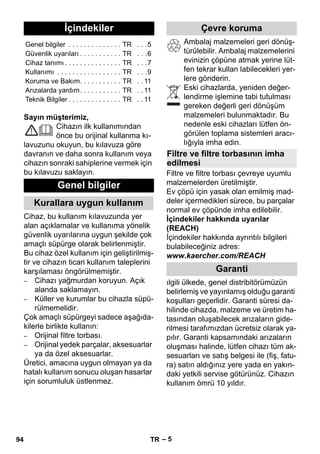 Türkçe 
– 5 
Sayın müşterimiz, 
Cihazın ilk kullanımından 
önce bu orijinal kullanma kı-lavuzunu 
okuyun, bu kılavuza göre 
davranın ve daha sonra kullanım veya 
cihazın sonraki sahiplerine vermek için 
bu kılavuzu saklayın. 
Cihaz, bu kullanım kılavuzunda yer 
alan açıklamalar ve kullanıma yönelik 
güvenlik uyarılarına uygun şekilde çok 
amaçlı süpürge olarak belirlenmiştir. 
Bu cihaz özel kullanım için geliştirilmiş-tir 
ve cihazın ticari kullanım taleplerini 
karşılaması öngörülmemiştir. 
– Cihazı yağmurdan koruyun. Açık 
alanda saklamayın. 
– Küller ve kurumlar bu cihazla süpü-rülmemelidir. 
Çok amaçlı süpürgeyi sadece aşağıda-kilerle 
birlikte kullanın: 
– Orijinal filtre torbası. 
– Orijinal yedek parçalar, aksesuarlar 
ya da özel aksesuarlar. 
Üretici, amacına uygun olmayan ya da 
hatalı kullanım sonucu oluşan hasarlar 
için sorumluluk üstlenmez. 
Ambalaj malzemeleri geri dönüş-türülebilir. 
Ambalaj malzemelerini 
evinizin çöpüne atmak yerine lüt-fen 
tekrar kullan labilecekleri yer-lere 
gönderin. 
Eski cihazlarda, yeniden değer-lendirme 
işlemine tabi tutulması 
gereken değerli geri dönüşüm 
malzemeleri bulunmaktadır. Bu 
nedenle eski cihazları lütfen ön-görülen 
toplama sistemleri aracı-lığıyla 
imha edin. 
Filtre ve filtre torbası çevreye uyumlu 
malzemelerden üretilmiştir. 
Ev çöpü için yasak olan emilmiş mad-deler 
içermedikleri sürece, bu parçalar 
normal ev çöpünde imha edilebilir. 
İçindekiler hakkında uyarılar 
(REACH) 
İçindekiler hakkında ayrıntılı bilgileri 
bulabileceğiniz adres: 
www.kaercher.com/REACH 
ılgili ülkede, genel distribitörümüzün 
belirlemiş ve yayınlamış olduğu garanti 
koşulları geçerlidir. Garanti süresi da-hilinde 
cihazda, malzeme ve üretim ha-tasından 
oluşabilecek arızaların gide-rilmesi 
tarafımızdan ücretsiz olarak ya-pılır. 
Garanti kapsamındaki arızaların 
oluşması halinde, lütfen cihazı tüm ak-sesuarları 
ve satış belgesi ile (fiş, fatu-ra) 
satın aldığınız yere yada en yakın-daki 
yetkili servise götürünüz. Cihazın 
kullanım ömrü 10 yıldır. 
İçindekiler 
Genel bilgiler . . . . . . . . . . . . . . TR . . .5 
Güvenlik uyarıları . . . . . . . . . . . TR . . .6 
Cihaz tanımı . . . . . . . . . . . . . . . TR . . .7 
Kullanımı . . . . . . . . . . . . . . . . . TR . . .9 
Koruma ve Bakım. . . . . . . . . . . TR . . 11 
Arızalarda yardım. . . . . . . . . . . TR . . 11 
Teknik Bilgiler . . . . . . . . . . . . . . TR . . 11 
Genel bilgiler 
Kurallara uygun kullanım 
Çevre koruma 
Filtre ve filtre torbasının imha 
edilmesi 
Garanti 
94 TR 
 