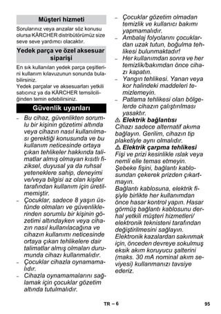 – 6 
Sorularınız veya arızalar söz konusu 
olursa KÄRCHER distribütörümüz size 
seve seve yardımcı olacaktır. 
En sık kullanılan yedek parça çeşitleri-ni 
kullanım kılavuzunun sonunda bula-bilirsiniz. 
Yedek parçalar ve aksesuarları yetkili 
satıcınız ya da KÄRCHER temsilcili-ğinden 
temin edebilirsiniz. 
– Bu cihaz, güvenlikten sorum-lu 
bir kişinin gözetimi altında 
veya cihazın nasıl kullanılma-sı 
gerektiği konusunda ve bu 
kullanım neticesinde ortaya 
çıkan tehlikeler hakkında tali-matlar 
almış olmayan kısıtlı fi-ziksel, 
duyusal ya da ruhsal 
yeteneklere sahip, deneyimi 
ve/veya bilgisi az olan kişiler 
tarafından kullanım için üretil-memiştir. 
– Çocuklar, sadece 8 yaşın üs-tünde 
olmaları ve güvenlikle-rinden 
sorumlu bir kişinin gö-zetimi 
altındayken veya ciha-zın 
nasıl kullanılacağına ve 
cihazın kullanımı neticesinde 
ortaya çıkan tehlikelere dair 
talimatlar almış olmaları duru-munda 
cihazı kullanmalıdır. 
– Çocuklar cihazla oynamama-lıdır. 
– Cihazla oynamamalarını sağ-lamak 
için çocuklar gözetim 
altında tutulmalıdır. 
– Çocuklar gözetim olmadan 
temizlik ve kullanıcı bakımı 
yapmamalıdır. 
– Ambalaj folyolarını çocuklar-dan 
uzak tutun, boğulma teh-likesi 
bulunmaktadır! 
– Her kullanımdan sonra ve her 
temizlik/bakımdan önce ciha-zı 
kapatın. 
– Yangın tehlikesi. Yanan veya 
kor halindeki maddeleri te-mizlemeyin. 
– Patlama tehlikesi olan bölge-lerde 
cihazın çalıştırılması 
yasaktır. 
 Elektrik bağlantısı 
Cihazı sadece alternatif akıma 
bağlayın. Gerilim, cihazın tip 
plaketiyle aynı olmalıdır. 
 Elektrik çarpma tehlikesi 
Fişi ve prizi kesinlikle ıslak veya 
nemli elle temas etmeyin. 
Şebeke fişini, bağlantı kablo-sundan 
çekerek prizden çıkart-mayın. 
Bağlantı kablosuna, elektrik fi-şiyle 
birlikte her kullanımdan 
önce hasar kontrol yapın. Hasar 
görmüş bağlantı kablosunu der-hal 
yetkili müşteri hizmetleri/ 
elektronik teknisteni tarafından 
değiştirilmesini sağlayın. 
Elektronik kazalardan sakınmak 
için, önceden devreye sokulmuş 
eksik akım koruyucu şalterini 
(maks. 30 mA nominal akım se-viyesi) 
kullanmanızı tavsiye 
ederiz. 
Müşteri hizmeti 
Yedek parça ve özel aksesuar 
siparişi 
Güvenlik uyarıları 
TR 95 
 