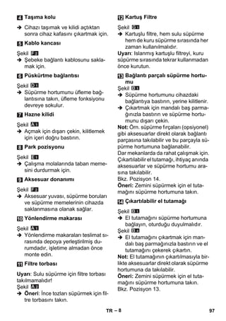 – 8 
 Cihazı taşımak ve kilidi açtıktan 
sonra cihaz kafasını çıkartmak için. 
Şekil 
 Şebeke bağlantı kablosunu sakla-mak 
için. 
Şekil 
 Süpürme hortumunu üfleme bağ-lantısına 
takın, üfleme fonksiyonu 
devreye sokulur. 
Şekil 
 Açmak için dışarı çekin, kilitlemek 
için içeri doğru bastırın. 
Şekil 
 Çalışma molalarında taban meme-sini 
durdurmak için. 
Şekil 
 Aksesuar yuvası, süpürme boruları 
ve süpürme memelerinin cihazda 
saklanmasına olanak sağlar. 
Şekil 
 Yönlendirme makaraları teslimat sı-rasında 
depoya yerleştirilmiş du-rumdadır, 
işletime almadan önce 
monte edin. 
Uyarı: Sulu süpürme için filtre torbası 
takılmamalıdır! 
Şekil 
 Öneri: İnce tozları süpürmek için fil-tre 
torbasını takın. 
Şekil 
 Kartuşlu filtre, hem sulu süpürme 
hem de kuru süpürme sırasında her 
zaman kullanılmalıdır. 
Uyarı: Islanmış kartuşlu filtreyi, kuru 
süpürme sırasında tekrar kullanmadan 
önce kurutun. 
Şekil 
 Süpürme hortumunu cihazdaki 
bağlantıya bastırın, yerine kilitlenir. 
 Çıkartmak için mandalı baş parma-ğınızla 
bastırın ve süpürme hortu-munu 
dışarı çekin. 
Not: Örn. süpürme fırçaları (opsiyonel) 
gibi aksesuarlar direkt olarak bağlantı 
parçasına takılabilir ve bu parçayla sü-pürme 
hortumuna bağlanabilir. 
Dar mekanlarda da rahat çalışmak için. 
Çıkartılabilir el tutamağı, ihtiyaç anında 
aksesuarlar ve süpürme hortumu ara-sına 
takılabilir. 
Bkz. Pozisyon 14. 
Öneri: Zemini süpürmek için el tuta-mağını 
süpürme hortumuna takın. 
Şekil 
 El tutamağını süpürme hortumuna 
bağlayın, oturduğu duyulmalıdır. 
Şekil 
 El tutamağını çıkartmak için man-dalı 
baş parmağınızla bastırın ve el 
tutamağını çekerek çıkartın. 
Not: El tutamağının çıkartılmasıyla bir-likte 
aksesuarlar direkt olarak süpürme 
hortumuna da takılabilir. 
Öneri: Zemini süpürmek için el tuta-mağını 
süpürme hortumuna takın. 
Bkz. Pozisyon 13. 
Taşıma kolu 
Kablo kancası 
Püskürtme bağlantısı 
Hazne kilidi 
Park pozisyonu 
Aksesuar donanımı 
Yönlendirme makarası 
Filtre torbası 
Kartuş Filtre 
Bağlantı parçalı süpürme hortu-mu 
Çıkartılabilir el tutamağı 
TR 97 
 