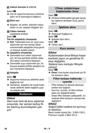 – 9 
Şekil 
 Her iki süpürme borusunu birbirine 
takın ve el tutamağına bağlayın. 
 Köşeler, ek yerleri, kalorifer radya-törleri 
ve zor ulaşılan bölgeler için. 
Şekil 
Tek bir adaptörlü cihazlarda: 
 Not: Tabandaki kuru kir veya suyu 
süpürmek için her zaman taban 
memesindeki adaptörle (fırça şeridi 
ve kauçuk dudak) çalışın. 
İki adaptörlü cihazlarda: 
 Zemindeki kuru kirleri süpürmek 
için, iki fırça şeridiyle birlikte adap-törü 
taban memesine klipsleyin. 
 Zemindeki suyu süpürmek için, iki 
kauçuk dudakla birlikte adaptörü ta-ban 
memesine klipsleyin. 
Şekil 
 Süpürme hortumunu elektrikli alete 
bağlamak için 
 Gerekirse, adaptörü bir bıçak kulla-narak 
elektrikli aletin bağlantı çapı-na 
adapte edin. 
Dikkat 
Hem sulu hem de kuru süpürme 
sırasında, her zaman kartuş fil-tre 
takılmış durumdayken çalı-şın! 
Şekil 
 Cihazla birlikte gelen gevşek parça-ları 
işletime almadan önce yerine 
takın. 
Şekil 
 Aksesuarı bağlayınız. 
Şekil 
 Şebeke fişini takın. 
Şekil 
 Cihazı açın. 
Dikkat 
Kullanmadan önce filtreye hasar 
kontrolü yapın ve gerekirse fil-treyi 
değiştirin. 
Sadece kuru kartuşlu filtreyle 
çalışın! 
Şekil 
 Öneri: İnce tozları süpürmek için fil-tre 
torbasını takın. 
– Filtre torbasının doluluk derecesi 
emilen kire bağlıdır. 
– İnce toz, kumda, vb filtre torbası 
daha sık değiştirilmelidir. 
– Dolan filtre torbaları patlayabilir, bu 
nedenle filtre torbasını zamanında 
değiştirin! 
Dikkat 
Soğuk külleri sadece ön ayırıcıy-la 
süpürün. 
Basic model sipariş No.: 2.863-139.0, 
Premium model: 2.863-161.0. 
Vakum boruları 2 x 0,5 m 
Derz ucu 
Taban memesi 
(soketlerle birlikte) 
Adaptör 
Kullanımı 
Cihazı çalıştırmaya 
başlamadan önce 
İşletime alma 
Kuru emme 
Filtre torbası hakkında 
uyarılar 
98 TR 
 