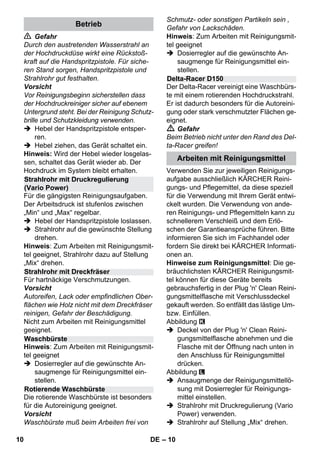 – 10 
 Gefahr 
Durch den austretenden Wasserstrahl an 
der Hochdruckdüse wirkt eine Rückstoß-kraft 
auf die Handspritzpistole. Für siche-ren 
Stand sorgen, Handspritzpistole und 
Strahlrohr gut festhalten. 
Vorsicht 
Vor Reinigungsbeginn sicherstellen dass 
der Hochdruckreiniger sicher auf ebenem 
Untergrund steht. Bei der Reinigung Schutz-brille 
und Schutzkleidung verwenden. 
 Hebel der Handspritzpistole entsper-ren. 
 Hebel ziehen, das Gerät schaltet ein. 
Hinweis: Wird der Hebel wieder losgelas-sen, 
schaltet das Gerät wieder ab. Der 
Hochdruck im System bleibt erhalten. 
Für die gängigsten Reinigungsaufgaben. 
Der Arbeitsdruck ist stufenlos zwischen 
„Min“ und „Max“ regelbar. 
 Hebel der Handspritzpistole loslassen. 
 Strahlrohr auf die gewünschte Stellung 
drehen. 
Hinweis: Zum Arbeiten mit Reinigungsmit-tel 
geeignet, Strahlrohr dazu auf Stellung 
„Mix“ drehen. 
Für hartnäckige Verschmutzungen. 
Vorsicht 
Autoreifen, Lack oder empfindlichen Ober-flächen 
wie Holz nicht mit dem Dreckfräser 
reinigen, Gefahr der Beschädigung. 
Nicht zum Arbeiten mit Reinigungsmittel 
geeignet. 
Hinweis: Zum Arbeiten mit Reinigungsmit-tel 
geeignet 
 Dosierregler auf die gewünschte An-saugmenge 
für Reinigungsmittel ein-stellen. 
Die rotierende Waschbürste ist besonders 
für die Autoreinigung geeignet. 
Vorsicht 
Waschbürste muß beim Arbeiten frei von 
Schmutz- oder sonstigen Partikeln sein , 
Gefahr von Lackschäden. 
Hinweis: Zum Arbeiten mit Reinigungsmit-tel 
geeignet 
 Dosierregler auf die gewünschte An-saugmenge 
für Reinigungsmittel ein-stellen. 
Der Delta-Racer vereinigt eine Waschbürs-te 
mit einem rotierenden Hochdruckstrahl. 
Er ist dadurch besonders für die Autoreini-gung 
oder stark verschmutzter Flächen ge-eignet. 
 Gefahr 
Beim Betrieb nicht unter den Rand des Del-ta- 
Racer greifen! 
Verwenden Sie zur jeweiligen Reinigungs-aufgabe 
ausschließlich KÄRCHER Reini-gungs- 
und Pflegemittel, da diese speziell 
für die Verwendung mit Ihrem Gerät entwi-ckelt 
wurden. Die Verwendung von ande-ren 
Reinigungs- und Pflegemitteln kann zu 
schnellerem Verschleiß und dem Erlö-schen 
der Garantieansprüche führen. Bitte 
informieren Sie sich im Fachhandel oder 
fordern Sie direkt bei KÄRCHER Informati-onen 
an. 
Hinweise zum Reinigungsmittel: Die ge-bräuchlichsten 
KÄRCHER Reinigungsmit-tel 
können für diese Geräte bereits 
gebrauchsfertig in der Plug 'n' Clean Reini-gungsmittelflasche 
mit Verschlussdeckel 
gekauft werden. So entfällt das lästige Um-bzw. 
Einfüllen. 
Abbildung 
 Deckel von der Plug 'n' Clean Reini-gungsmittelflasche 
abnehmen und die 
Flasche mit der Öffnung nach unten in 
den Anschluss für Reinigungsmittel 
drücken. 
Abbildung 
 Ansaugmenge der Reinigungsmittellö-sung 
mit Dosierregler für Reinigungs-mittel 
einstellen. 
 Strahlrohr mit Druckregulierung (Vario 
Power) verwenden. 
 Strahlrohr auf Stellung „Mix“ drehen. 
Betrieb 
Strahlrohr mit Druckregulierung 
(Vario Power) 
Strahlrohr mit Dreckfräser 
Waschbürste 
Rotierende Waschbürste 
Delta-Racer D150 
Arbeiten mit Reinigungsmittel 
10 DE 
 