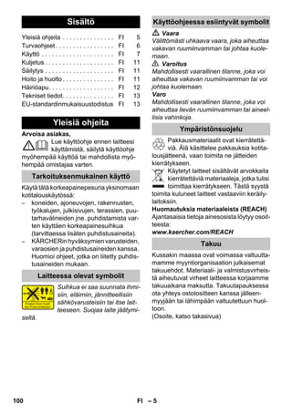 Suomi 
– 5 
Arvoisa asiakas, 
Lue käyttöohje ennen laitteesi 
käyttämistä, säilytä käyttöohje 
myöhempää käyttöä tai mahdollista myö-hempää 
omistajaa varten. 
Käytä tätä korkeapainepesuria yksinomaan 
kotitalouskäytössä: 
– koneiden, ajoneuvojen, rakennusten, 
työkalujen, julkisivujen, terassien, puu-tarhavälineiden 
jne. puhdistamista var-ten 
käyttäen korkeapainesuihkua 
(tarvittaessa lisäten puhdistusaineita). 
– KÄRCHERin hyväksymien varusteiden, 
varaosien ja puhdistusaineiden kanssa. 
Huomioi ohjeet, jotka on liitetty puhdis-tusaineiden 
mukaan. 
Suihkua ei saa suunnata ihmi-siin, 
eläimiin, jännitteellisiin 
sähkövarusteisiin tai itse lait-teeseen. 
Suojaa laite jäätymi-seltä. 
 Vaara 
Välittömästi uhkaava vaara, joka aiheuttaa 
vakavan ruumiinvamman tai johtaa kuole-maan. 
 Varoitus 
Mahdollisesti vaarallinen tilanne, joka voi 
aiheuttaa vakavan ruumiinvamman tai voi 
johtaa kuolemaan. 
Varo 
Mahdollisesti vaarallinen tilanne, joka voi 
aiheuttaa lievän ruumiinvamman tai aineel-lisia 
vahinkoja. 
Pakkausmateriaalit ovat kierrätettä-viä. 
Älä käsittelee pakkauksia kotita-lousjätteenä, 
vaan toimita ne jätteiden 
kierrätykseen. 
Käytetyt laitteet sisältävät arvokkaita 
kierrätettäviä materiaaleja, jotka tulisi 
toimittaa kierrätykseen. Tästä syystä 
toimita kuluneet laitteet vastaaviin keräily-laitoksiin. 
Huomautuksia materiaaleista (REACH) 
Ajantasaisia tietoja ainesosista löytyy osoit-teesta: 
www.kaercher.com/REACH 
Kussakin maassa ovat voimassa valtuutta-mamme 
myyntiorganisaation julkaisemat 
takuuehdot. Materiaali- ja valmistusvirheis-tä 
aiheutuvat virheet laitteessa korjaamme 
takuuaikana maksutta. Takuutapauksessa 
ota yhteys ostotositteen kanssa jälleen-myyjään 
tai lähimpään valtuutettuun huol-toon. 
(Osoite, katso takasivua) 
Sisältö 
Yleisiä ohjeita . . . . . . . . . . . . . . . FI 5 
Turvaohjeet . . . . . . . . . . . . . . . . . FI 6 
Käyttö . . . . . . . . . . . . . . . . . . . . . FI 7 
Kuljetus . . . . . . . . . . . . . . . . . . . . FI 11 
Säilytys . . . . . . . . . . . . . . . . . . . . FI 11 
Hoito ja huolto . . . . . . . . . . . . . . . FI 11 
Häiriöapu. . . . . . . . . . . . . . . . . . . FI 12 
Tekniset tiedot. . . . . . . . . . . . . . . FI 13 
EU-standardinmukaisuustodistus FI 13 
Yleisiä ohjeita 
Tarkoituksenmukainen käyttö 
Laitteessa olevat symbolit 
Käyttöohjeessa esiintyvät symbolit 
Ympäristönsuojelu 
Takuu 
100 FI 
 