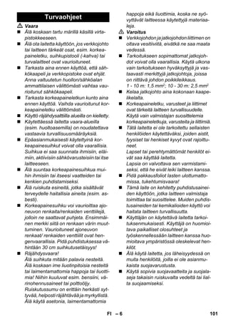 – 6 
 Vaara 
 Älä koskaan tartu märillä käsillä virta-pistokkeeseen. 
 Älä ota laitetta käyttöön, jos verkkojohto 
tai laitteen tärkeät osat, esim. korkea-paineletku, 
suihkupistooli (-kahva) tai 
turvalaitteet ovat vaurioituneet. 
 Tarkasta aina ennen käyttöä, että säh-kökaapeli 
ja verkkopistoke ovat ehjät. 
Anna valtuutetun huollon/sähköalan 
ammattilaisen välittömästi vaihtaa vau-rioitunut 
sähkökaapeli. 
 Tarkasta korkeapaineletkun kunto aina 
ennen käyttöä. Vaihda vaurioitunut kor-keapaineletku 
välittömästi. 
 Käyttö räjähdysalttiilla alueilla on kielletty. 
 Käytettäessä laitetta vaara-alueilla 
(esim. huoltoasemilla) on noudatettava 
vastaavia turvallisuusmääräyksiä. 
 Epäasianmukaisesti käytettyinä kor-keapainesuihkut 
voivat olla vaarallisia. 
Suihkua ei saa suunnata ihmisiin, eläi-miin, 
aktiivisiin sähkövarusteisiin tai itse 
laitteeseen. 
 Älä suuntaa korkeapainesuihkua mui-hin 
ihmisiin tai itseesi vaatteiden tai 
kenkien puhdistamiseksi. 
 Älä ruiskuta esineitä, jotka sisältävät 
terveydelle haitallisia aineita (esim. as-besti). 
 Korkeapainesuihku voi vaurioittaa ajo-neuvon 
renkaita/renkaiden venttiilejä, 
jolloin ne saattavat puhjeta. Ensimmäi-nen 
merkki siitä on renkaan värin muut-tuminen. 
Vaurioituneet ajoneuvon 
renkaat/ renkaiden venttiilit ovat hen-genvaarallisia. 
Pidä puhdistuksessa vä-hintään 
30 cm suihkutusetäisyys! 
 Räjähdysvaara! 
Älä suihkuta mitään palavia nesteitä. 
Älä koskaan ime liuotinpitoisia nesteitä 
tai laimentamattomia happoja tai liuotti-mia! 
Niihin kuuluvat esim. bensiini, vä-rinohennusaineet 
tai polttoöljy. 
Ruiskutussumu on erittäin herkästi syt-tyvää, 
helposti räjähtävää ja myrkyllistä. 
Älä käytä asetonia, laimentamattomia 
happoja eikä liuottimia, koska ne syö-vyttävät 
laitteessa käytettyjä materiaa-leja. 
 Varoitus 
 Verkkojohdon ja jatkojohdon liittimen on 
oltava vesitiiviitä, eivätkä ne saa maata 
vedessä. 
 Tarkoitukseen sopimattomat jatkojoh-dot 
voivat olla vaarallisia. Käytä ulkona 
vain tarkoitukseen hyväksyttyjä ja vas-taavasti 
merkittyjä jatkojohtoja, joissa 
on riittävä johdon poikkileikkaus. 
1 - 10 m: 1,5 mm2; 10 - 30 m: 2,5 mm2 
 Kelaa jatkojohto aina kokonaan kaape-likelalta. 
 Korkeapaineletku, varusteet ja liittimet 
ovat tärkeitä laitteen turvallisuudelle. 
Käytä vain valmistajan suosittelemia 
korkeapaineletkuja, varusteita ja liittimiä. 
 Tätä laitetta ei ole tarkoitettu sellaisten 
henkilöiden käytettäväksi, joiden aistit, 
fyysiset tai henkiset kyvyt ovat rajoittu-neet. 
Lapset tai perehtymättömät henkilöt ei-vät 
saa käyttää laitetta. 
Lapsia on valvottava sen varmistami-seksi, 
että he eivät leiki laitteen kanssa. 
 Pidä pakkausfoliot lasten ulottumatto-missa, 
tukehtumisvaara! 
 Tämä laite on kehitetty puhdistusainei-den 
käyttöön, jotka laitteen valmistaja 
toimittaa tai suosittelee. Muiden puhdis-tusaineiden 
tai kemikalioiden käyttö voi 
haitata laitteen turvallisuutta. 
 Käyttäjän on käytettävä laitetta tarkoi-tuksenmukaisesti. 
Käyttäjä on huomioi-tava 
paikalliset olosuhteet ja 
työskennellessään laitteen kanssa huo-mioitava 
ympäristössä oleskelevat hen-kilöt. 
 Älä käytä laitetta, jos läheisyydessä on 
muita henkilöitä, joilla ei ole asianmu-kaista 
suojavarustusta. 
 Käytä sopivia suojavaatteita ja suojala-seja 
takaisin ruiskuvalta vedeltä tai lial-ta 
suojaamiseksi. 
Turvaohjeet 
FI 101 
 