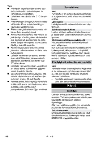 Laitekytkin 
Suihkupistoolin lukitus 
Ylivirtausventtiili painekytkimellä 
Edellytykset seisontavakavuudelle 
Erikoisvarusteet 
– 7 
Varo 
 Pitempien käyttötaukojen aikana pää-kytkin/ 
laitekytkin kytketään pois tai 
verkkopistoke irrotetaan. 
 Laitetta ei saa käyttää alle 0 °C lämpö-tiloissa. 
 Pidä lakattujen pintojen puhdistuksessa 
vähintään 30 cm suihkutusetäisyys 
vaurioiden välttämiseksi. 
 Älä koskaan jätä laitetta valvomatta niin 
kauan kuin se on käytössä. 
 Kiinnitä huomiota siihen, että verkko- tai 
jatkojohtoja ei vahingoiteta eikä vaurioi-teta 
ajamalla yli, puristamalla tai kisko-malla. 
Suojaa verkkojohto kuumuudelta, 
öljyltä ja teräviltä reunoilta. 
 Kaikkien työalueella olevien sähköä 
johtavien osien on oltava suojatut ruis-kutusvedeltä. 
 Laitteen liittäminen on sallittu ainoas-taan 
sähköliitäntään, joka on sähkö-asentajan 
asentama standardin IEC 
60364 mukaan. 
 Liitä laite vain vaihtovirtaan. Jännitteen 
on oltava sama kuin laitteen tyyppikil-vessä 
ilmoitettu jännite. 
 Suosittelemme turvallisuussyistä, että 
laitetta käytetään aina vikavirtasuoja-kytkimen 
(maks. 30 mA) kautta. 
 Puhdistustöitä, joissa syntyy öljynpitois-ta 
jätevettä, esim. moottorinpesu, alus-tanpesu, 
saa suorittaa vain 
pesupaikoissa, joissa on öljyn erottimet. 
Turvalaitteet 
Varo 
Turvalaitteet on tarkoitettu loukkaantumisil-ta 
suojaamiseksi, niitä ei saa muuttaa eikä 
ohittaa. 
Laitekytkin estää laitteen tahattoman käyt-tämisen. 
Lukitus lukitsee suihkupistoolin liipaisimen 
ja estää täten laitteen tahattoman käynnis-tymisen 
Ylivuotoventtiili estää sallitun käyttöpai-neen 
ylittymisen. 
Kun suihkupistoolin liipaisin päästetään irti, 
kytkee painekytkin pumpun pois päältä, 
korkeapainesuihku pysähtyy. Kun liipaisi-mesta 
vedetään, kytkee painekytkin taas 
pumpun päälle. 
Varo 
Varmista ennen laitteen jokaista käyttämis-tä 
tai laitteeseen kohdistuvaa toimenpidet-tä, 
että laite seisoo kantavalla alustalla 
tukevasi paikallaan. 
– Kun laite asetetaan vaakasuoralle alus-talle, 
sen seisontavakavuus on taattu. 
Käyttö 
Toimitus 
Laitteen toimituslaajuus on kuvattu pakka-uksessa. 
Tarkasta purkaessasi laitetta pak-kauksesta 
pakkauksen sisällön 
täydellisyys. 
Ota yhteys jälleenmyyjään, jos varusteita 
puuttuu tai havaitset kuljetusvahinkoja. 
Erikoisvarusteet laajentavat laitteesi käyt-tömahdollisuuksia. 
Tarkempia tietoja saat 
KÄRCHER -myyjäliikkeeltäsi. 
102 FI 
 