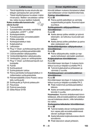 Laitekuvaus Ennen käyttöönottoa 
Pyörien kiinnittäminen 
Suihkupistoolin säilytyspidikkeen 
kiinnittäminen 
Verkkoliitäntäjohdon säilytyskoukun 
kiinnittäminen 
Kuljetuskahvan kiinnittäminen 
Puhdistusaineen annostelusäätimen 
kiinnittäminen 
Korkeapaine-letkukelan kiinnittäminen 
– 8 
– Tämä käyttöohje kuvaa etusivulla esi-tettyjen 
painepesurien perusmallit. 
– Tässä käyttöohjeessa kuvataan maksi-mivarustus. 
Mallien varustetaso vaihte-lee, 
katso kuvaus laatikon kyljestä. 
Katso avattavalla kansisivulla 
olevia kuvia! 
1 Tulovesiliitäntä 
2 Suodattimella varustettu vesiliitäntä 
3 Laitekytkin „0/OFF“ / „I/ON“ 
4 Korkeapaineletku 
5 Puhdistusaineen annostelusäädin 
6 Pidike pistoolille 
7 Korkeapaineletkun kela 
8 Kuljetuskahva 
9 Letkukelan 
10 Plug 'n' Clean -puhdistusainepullon säi-lytyspaikka 
puhdistusaineliitännällä 
11 Lisävarusteiden säilytyspaikka 
12 Verkkoliitäntäjohdon säilytyskoukku 
13 Verkkojohto, jossa on verkkopistoke 
14 Plug 'n' Clean -puhdistusainepullo sul-kutulpalla 
15 Pyörät 
16 Suihkupistooli 
17 Suihkupistoolin lukitus 
18 Paina painiketta korkeapaineletkun ir-roittamiseksi 
suihkupistoolista 
19 Paineensäädöllä (Vario Power) varus-tettu 
suihkuputki 
20 Suihkuputki ja Pyörivä pistesuutin 
21 Pesuharja 
22 Pyörivä pesuharja 
23 Delta-Racer D150 
Kiinnitä laitteen mukana irtonaisena tulleet 
osat laitteeseen ennen käyttöönottamista. 
Kuva 
 Paina pyörät paikoilleen ja varmista 
suojarenkailla ja tulpilla. Huomioi tulpan 
suuntaus. 
Kuva 
 Aseta alempi pidike reikään ja työnnä 
eteenpäin, se lukkiutuu kuuluvasti pai-kalleen. 
 Aseta ylempi pidike paikalleen ja paina 
alas vasteeseen asti. 
Kuva 
 Paina säilytyskoukku sisään ja nap-sauta 
lukitukseen ylempään positioon. 
Kuva 
Kiinnittämiseen tarvitaan 2 mukana toimi-tettua 
ruuvia ja ristipää-ruuvitaltta PH 2. 
 Työnnä kuljetuskahva johteeseen ja 
varmista 2 ruuvilla. 
Kuva 
Kiinnittämiseen tarvitaan 2 mukana toimi-tettua 
ruuvia ja ristipää-ruuvitaltta PH 2. 
 Pistä molemmat puhdistusaineletkut 
liittimiin. 
 Aseta annostelusäädin paikalleen ja 
kiinnitä 2 ruuvilla. 
Huomautus: Huomioi ehdottomasti kiinni-tettäessä, 
että annostelusäätimen ulokkeet 
osuvat kotelossa oleviin, niille tarkoitettui-hin 
reikiin. 
Kuva 
 Työnnä kelalla olevan korkeapainelet-kun 
vapaa pää annostelusäätimessä 
olevien aukkojen lävitse. 
 Aseta letkukela kuljetuskavassa oleviin 
kiinnittimiin. 
 Pistä käsiveivin akseli johteisiin. 
FI 103 
 