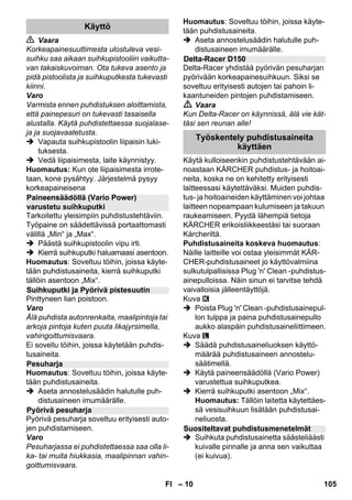 – 10 
 Vaara 
Korkeapainesuuttimesta ulostuleva vesi-suihku 
saa aikaan suihkupistooliin vaikutta-van 
takaiskuvoiman. Ota tukeva asento ja 
pidä pistoolista ja suihkuputkesta tukevasti 
kiinni. 
Varo 
Varmista ennen puhdistuksen aloittamista, 
että painepesuri on tukevasti tasaisella 
alustalla. Käytä puhdistettaessa suojalase-ja 
ja suojavaatetusta. 
 Vapauta suihkupistoolin liipaisin luki-tuksesta. 
 Vedä liipaisimesta, laite käynnistyy. 
Huomautus: Kun ote liipaisimesta irrote-taan, 
kone pysähtyy. Järjestelmä pysyy 
korkeapaineisena 
Tarkoitettu yleisimpiin puhdistustehtäviin. 
Työpaine on säädettävissä portaattomasti 
välillä „Min“ ja „Max“. 
 Päästä suihkupistoolin vipu irti. 
 Kierrä suihkuputki haluamaasi asentoon. 
Huomautus: Soveltuu töihin, joissa käyte-tään 
puhdistusaineita, kierrä suihkuputki 
tällöin asentoon „Mix“. 
Pinttyneen lian poistoon. 
Varo 
Älä puhdista autonrenkaita, maalipintoja tai 
arkoja pintoja kuten puuta likajyrsimella, 
vahingoittumisvaara. 
Ei sovellu töihin, joissa käytetään puhdis-tusaineita. 
Huomautus: Soveltuu töihin, joissa käyte-tään 
puhdistusaineita. 
 Aseta annostelusäädin halutulle puh-distusaineen 
imumäärälle. 
Pyörivä pesuharja soveltuu erityisesti auto-jen 
puhdistamiseen. 
Varo 
Pesuharjassa ei puhdistettaessa saa olla li-ka- 
tai muita hiukkasia, maalipinnan vahin-goittumisvaara. 
Huomautus: Soveltuu töihin, joissa käyte-tään 
puhdistusaineita. 
 Aseta annostelusäädin halutulle puh-distusaineen 
imumäärälle. 
Delta-Racer yhdistää pyörivän pesuharjan 
pyörivään korkeapainesuihkuun. Siksi se 
soveltuu erityisesti autojen tai pahoin li-kaantuneiden 
pintojen puhdistamiseen. 
 Vaara 
Kun Delta-Racer on käynnissä, älä vie kät-täsi 
sen reunan alle! 
Käytä kulloiseenkin puhdistustehtävään ai-noastaan 
KÄRCHER puhdistus- ja hoitoai-neita, 
koska ne on kehitetty erityisesti 
laitteessasi käytettäväksi. Muiden puhdis-tus- 
ja hoitoaineiden käyttäminen voi johtaa 
laitteen nopeampaan kulumiseen ja takuun 
raukeamiseen. Pyydä lähempiä tietoja 
KÄRCHER erikoisliikkeestäsi tai suoraan 
Kärcheriltä. 
Puhdistusaineita koskeva huomautus: 
Näille laitteille voi ostaa yleisimmät KÄR-CHER- 
puhdistusaineet jo käyttövalmiina 
sulkutulpallisissa Plug 'n' Clean -puhdistus-ainepulloissa. 
Näin sinun ei tarvitse tehdä 
vaivalloisia jälleentäyttöjä. 
Kuva 
 Poista Plug 'n' Clean -puhdistusainepul-lon 
tulppa ja paina puhdistusainepullo 
aukko alaspäin puhdistusaineliittimeen. 
Kuva 
 Säädä puhdistusaineliuoksen käyttö-määrää 
puhdistusaineen annostelu-säätimellä. 
 Käytä paineensäädöllä (Vario Power) 
varustettua suihkuputkea. 
 Kierrä suihkuputki asentoon „Mix“. 
Huomautus: Tällöin laitetta käytettäes-sä 
vesisuihkuun lisätään puhdistusai-neliuosta. 
 Suihkuta puhdistusainetta säästeliäästi 
kuivalle pinnalle ja anna sen vaikuttaa 
(ei kuivua). 
Käyttö 
Paineensäädöllä (Vario Power) 
varustetu suihkuputki 
Suihkuputki ja Pyörivä pistesuutin 
Pesuharja 
Pyörivä pesuharja 
Delta-Racer D150 
Työskentely puhdistusaineita 
käyttäen 
Suositeltavat puhdistusmenetelmät 
FI 105 
 