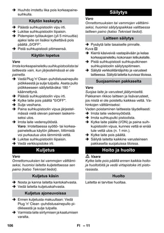 – 11 
 Huuhdo irrotettu lika pois korkeapaine-suihkulla. 
 Päästä suihkupistoolin vipu irti. 
 Lukitse suihkupistoolin liipaisin. 
 Pidempien työtaukojen (yli 5 minuuttia) 
ajaksi laite on lisäksi kytkettävä pois 
päältä „0/OFF“. 
 Pistä suihkupistooli pitimeensä. 
Varo 
Irrota korkeapaineletku suihkupistoolista tai 
laitteesta vain, kun järjestelmässä ei ole 
painetta. 
 Vedä Plug 'n' Clean -puhdistusainepullo 
pidikkeestä ja sulje tulpalla. Aseta pullo 
pidikkeeseen säilytettäväksi 180 ° 
käännettynä. 
 Päästä suihkupistoolin vipu irti. 
 Kytke laite pois päältä 0/OFF. 
 Sulje vesihana. 
 Paina suihkupistoolin vipua järjestel-mässä 
vielä olevan paineen laskemi-seksi 
ulos. 
 Irrota laite vedensyötöstä. 
Varo: Irrotettaessa syöttö- tai korkea-paineletkua 
käytön jälkeen, liittimistä 
voi purkautua ulos lämmintä vettä. 
 Lukitse suihkupistoolin liipaisin. 
 Vedä verkkopistoke irti. 
Varo 
Onnettomuuksien tai vammojen välttämi-seksi, 
huomioi laitetta kuljetettaessa sen 
paino (katso Tekniset tiedot). 
 Nosta ja kanna laitetta kantokahvasta. 
 Vedä laitetta kuljetuskahvasta. 
 Ennen kuljetusta makuullaan: Vedä 
Plug 'n' Clean -puhdistusainepullo pi-dikkeestä 
ja sulje tulpalla. 
 Varmista laite siirtymisen ja kaatumisen 
varalta. 
Varo 
Onnettomuuksien tai vammojen välttämi-seksi, 
huomioi säilytyspaikkaa valittaessa 
laitteen paino (katso Tekniset tiedot). 
 Pysäytä laite tasaiselle pinnalle. 
Kuva 
 Kierrä käsiveiviä vastapäivään ja kelaa 
korkeapaineletku kokonaan letkukelalle. 
 Pistä suihkupistooli suihkuputkineen 
suihkupistoolin säilytyspitimeen. 
 Säilytä verkkoliitäntäjohto ja varusteet 
laitteessa. Säilytä laitetta kuivissa tiloissa. 
Varo 
Suojaa laite ja varusteet jäätymiseltä. 
Pakkanen rikkoo laitteen ja lisävarusteet, 
jos niistä ei ole poistettu kaikkea vettä. Va-hinkojen 
välttämiseksi: 
Veden poistaminen laitteesta täydellisesti: 
 Irrota laite vedensyötöstä. 
 Irrota suihkuputki pistoolista. 
 Kytke laite päälle (I/ON) ja paina suih-kupistoolin 
vipua, kunnes vettä ei enää 
tule vettä ulos (n. 1 min.). 
 Kytke laite pois päältä. 
 Säilytä laitetta kaikkine varusteineen 
pakkaselta suojatuissa tiloissa. 
 Vaara 
Kytke laite pois päältä ennen kaikkia hoito-ja 
huoltotöitä ja vedä virtapistoke irti pisto-rasiasta. 
Laitetta ei tarvitse huoltaa. 
Käytön keskeytys 
Käytön lopetus 
Kuljetus 
Kuljetus käsin 
Kuljetus ajoneuvoissa 
Säilytys 
Laitteen säilytys 
Suojaaminen pakkaselta 
Hoito ja huolto 
Huolto 
106 FI 
 