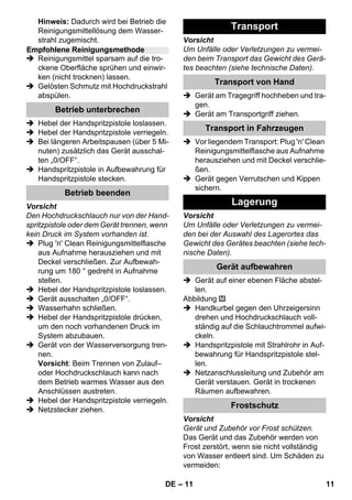 – 11 
Hinweis: Dadurch wird bei Betrieb die 
Reinigungsmittellösung dem Wasser-strahl 
zugemischt. 
 Reinigungsmittel sparsam auf die tro-ckene 
Oberfläche sprühen und einwir-ken 
(nicht trocknen) lassen. 
 Gelösten Schmutz mit Hochdruckstrahl 
abspülen. 
 Hebel der Handspritzpistole loslassen. 
 Hebel der Handspritzpistole verriegeln. 
 Bei längeren Arbeitspausen (über 5 Mi-nuten) 
zusätzlich das Gerät ausschal-ten 
„0/OFF“. 
 Handspritzpistole in Aufbewahrung für 
Handspritzpistole stecken. 
Vorsicht 
Den Hochdruckschlauch nur von der Hand-spritzpistole 
oder dem Gerät trennen, wenn 
kein Druck im System vorhanden ist. 
 Plug 'n' Clean Reinigungsmittelflasche 
aus Aufnahme herausziehen und mit 
Deckel verschließen. Zur Aufbewah-rung 
um 180 ° gedreht in Aufnahme 
stellen. 
 Hebel der Handspritzpistole loslassen. 
 Gerät ausschalten „0/OFF“. 
 Wasserhahn schließen. 
 Hebel der Handspritzpistole drücken, 
um den noch vorhandenen Druck im 
System abzubauen. 
 Gerät von der Wasserversorgung tren-nen. 
Vorsicht: Beim Trennen von Zulauf– 
oder Hochdruckschlauch kann nach 
dem Betrieb warmes Wasser aus den 
Anschlüssen austreten. 
 Hebel der Handspritzpistole verriegeln. 
 Netzstecker ziehen. 
Vorsicht 
Um Unfälle oder Verletzungen zu vermei-den 
beim Transport das Gewicht des Gerä-tes 
beachten (siehe technische Daten). 
 Gerät am Tragegriff hochheben und tra-gen. 
 Gerät am Transportgriff ziehen. 
 Vor liegendem Transport: Plug 'n' Clean 
Reinigungsmittelflasche aus Aufnahme 
herausziehen und mit Deckel verschlie-ßen. 
 Gerät gegen Verrutschen und Kippen 
sichern. 
Vorsicht 
Um Unfälle oder Verletzungen zu vermei-den 
bei der Auswahl des Lagerortes das 
Gewicht des Gerätes beachten (siehe tech-nische 
Daten). 
 Gerät auf einer ebenen Fläche abstel-len. 
Abbildung 
 Handkurbel gegen den Uhrzeigersinn 
drehen und Hochdruckschlauch voll-ständig 
auf die Schlauchtrommel aufwi-ckeln. 
 Handspritzpistole mit Strahlrohr in Auf-bewahrung 
für Handspritzpistole stel-len. 
 Netzanschlussleitung und Zubehör am 
Gerät verstauen. Gerät in trockenen 
Räumen aufbewahren. 
Vorsicht 
Gerät und Zubehör vor Frost schützen. 
Das Gerät und das Zubehör werden von 
Frost zerstört, wenn sie nicht vollständig 
von Wasser entleert sind. Um Schäden zu 
vermeiden: 
Empfohlene Reinigungsmethode 
Betrieb unterbrechen 
Betrieb beenden 
Transport 
Transport von Hand 
Transport in Fahrzeugen 
Lagerung 
Gerät aufbewahren 
Frostschutz 
DE 11 
 