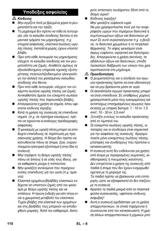 – 6 
 Κίνδυνος 
 Μην αγγίζετε ποτέ με βρεγμένα χέρια το ρευ- 
ματολήπτη και την πρίζα. 
 Το μηχάνημα δεν πρέπει να τεθεί σε λειτουρ- 
γία, εάν το καλώδιο σύνδεσης δικτύου ή ση- 
μαντικά τμήματα του μηχανήματος, π.χ. 
στοιχεία ασφαλείας, ελαστικοί σωλήνες υψη- 
λής πίεσης, πιστολέτα χειρός, έχουν υποστεί 
βλάβη. 
 Πριν από κάθε λειτουργία του μηχανήματος 
ελέγχετε το καλώδιο σύνδεσης και τον ρευ- 
ματολήπτη για ζημιές. Αναθέστε αμέσως σε 
εξουσιοδοτημένη υπηρεσία τεχνικής εξυπη- 
ρέτησης πελατών/εξειδικευμένο ηλεκτρολό- 
γο την αλλαγή του χαλασμένου καλωδίου 
σύνδεσης στο δίκτυο. 
 Πριν από κάθε λειτουργία, ελέγχετε τον εύ- 
καμπτο σωλήνα υψηλής πίεσης για ζημιές. 
Αντικαθιστάτε άμεσα τον εύκαμπτο σωλήνα 
υψηλής πίεσης που παρουσιάζει βλάβες. 
 Απαγορεύεται η χρήση σε σημεία, όπου υφί- 
σταται κίνδυνος έκρηξης. 
 Κατά τη χρήση της συσκευής σε επικίνδυνα 
σημεία (π.χ. σε πρατήρια καυσίμων), πρέ- 
πει να τηρούνται οι ανάλογες προδιαγραφές 
ασφαλείας. 
 Ο ψεκασμός με υψηλή πίεση μπορεί να απο- 
δειχτεί επικίνδυνος σε περίπτωση μη προ- 
σήκουσας χρήσης. Η δέσμη δεν πρέπει να 
κατευθύνεται πάνω σε άτομα, ζώα, ενεργο- 
ποιημένο ηλεκτρικό εξοπλισμό ή στην ίδια τη 
συσκευή. 
 Μην στρέφετε τη δέσμη υψηλής πίεσης 
πάνω σε άλλους ή σε εσάς τους ίδιους, για 
να καθαρίσετε ρούχα ή παπούτσια. 
 Μην ψεκάζετε αντικείμενα που περιέχουν 
ουσίες επικίνδυνες για την υγεία (π.χ. αμία- 
ντο). 
 Ελαστικά οχημάτων/βαλβίδες ελαστικών εν- 
δέχεται να υποστούν ζημιές από τον ψεκα- 
σμό με δέσμη υψηλής πίεσης και να 
σπάσουν. Η πρώτη ένδειξη για κάτι τέτοιο εί- 
ναι η χρωματική μεταβολή του ελαστικού. 
Τυχόν βλάβες στα ελαστικά των οχημάτων 
και στις βαλβίδες τους μπορούν να αποδει- 
χθούν μοιραίες. Κατά τον καθαρισμό, διατη- 
ρείτε απόσταση τουλάχιστον 30cm από τη 
δέσμη νερού! 
 Κίνδυνος έκρηξης! 
Μην ψεκάζετε εύφλεκτα υγρά. 
Να μην χρησιμοποιείται ποτέ για την αναρ- 
ρόφηση υγρών που περιέχουν διαλυτικά ή 
συμπυκνωμένων οξέων και διαλυτικών μέ- 
σων! Σε αυτά συγκαταλέγονται π.χ. η βενζί- 
νη, το διαλυτικό χρωμάτων ή το πετρέλαιο 
θέρμανσης. Το νέφος ψεκασμού είναι 
άκρως εύφλεκτο, εκρηκτικό και δηλητηριώ- 
δες. Απαγορεύεται η χρήση ακετόνης, τα 
αδιάλυτων οξέων και διαλυτικών, επειδή 
προκαλούν διάβρωση των υλικών που χρη- 
σιμοποιούνται στο μηχάνημα. 
 Προειδοποίηση 
 Ο ρευματολήπτης και η σύνδεση του αγω- 
γού προέκτασης πρέπει να είναι υδατοστεγή 
και να μην βρίσκονται μέσα σε νερό. 
 Οι ακατάλληλοι αγωγοί προέκτασης μπορεί 
να είναι επικίνδυνοι. Σε υπαίθριους χώρους 
χρησιμοποιείτε μόνο τους εγκεκριμένους και 
αντιστοίχως επισημασμένους αγωγούς προ- 
έκτασης με επαρκή διατομή: 1 - 10 m: 1,5 
mm2; 10 - 30 m: 2,5 mm2 
 Ξετυλίξτε εντελώς το καλώδιο προέκτασης 
από το τύμπανό του. 
 Οι εύκαμπτοι σωλήνες υψηλής πίεσης, οι 
παταρίες και οι σύνδεσμοι είναι σημαντικά 
για την ασφάλεια της συσκευής. Χρησιμο- 
ποιείτε μόνο εύκαμπτους σωλήνες πίεσης, 
μπαταρίες και συνδέσμους που προτείνει ο 
κατασκευαστής. 
 Η συσκευή αυτή δεν ενδείκνυται για χρήση 
από άτομα με περιορισμένες σωματικές, αι- 
σθητηριακές ή πνευματικές ικανότητες. 
Δεν επιτρέπεται η χρήση της συσκευής από 
παιδιά ή άτομα που δεν έχουν ενημερωθεί 
σχετικά με το χειρισμό της. 
Τα παιδιά πρέπει να βρίσκονται υπό επιτή- 
ρηση, ώστε να εξασφαλιστεί ότι δεν παίζουν 
με τη συσκευή. 
 Κρατάτε τα παιδιά μακριά από τα πλαστικά 
φύλλα συσκευασίας, υφίσταται κίνδυνος 
ασφυξίας! 
 Αυτή η συσκευή σχεδιάστηκε για τη χρήση 
απορρυπαντικών, τα οποία παρέχονται ή 
συνιστώνται από τον κατασκευαστή. Η χρή- 
ση άλλων απορρυπαντικών ή χημικών μπο 
Υποδείξεις ασφαλείας 
110 EL 
 