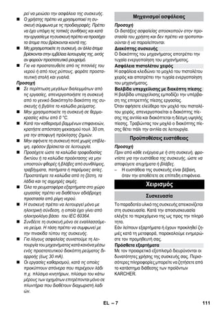 Διακόπτης συσκευής 
Ασφάλεια πιστολέτου χειρός 
Βαλβίδα υπερχείλισης με διακόπτη πίεσης 
– 7 
ρεί να μειώσει την ασφάλεια της συσκευής. 
 Ο χρήστης πρέπει να χρησιμοποιεί τη συ- 
σκευή σύμφωνα με τις προδιαγραφές. Πρέπει 
να έχει υπόψη τις τοπικές συνθήκες και κατά 
την εργασία με τη συσκευή πρέπει να προσέχει 
τα άτομα που βρίσκονται κοντά της. 
 Μη χρησιμοποιείτε τη συσκευή, αν άλλα άτομα 
βρίσκονται στην εμβέλεια λειτουργίας της, εκτός 
αν φορούν προστατευτικό ρουχισμό. 
 Για να προστατευθείτε από τις πιτσιλιές του 
νερού ή από τους ρύπους, φοράτε προστα- 
τευτική στολή και γυαλιά. 
Προσοχή 
 Σε περίπτωση μεγάλων διαλειμμάτων από 
τις εργασίες, απενεργοποιήστε τη συσκευή 
από το γενικό διακόπτη/το διακόπτη της συ- 
σκευής ή βγάλτε το καλώδιο ρεύματος. 
 Μην χρησιμοποιείτε τη συσκευή σε θερμο- 
κρασίες κάτω από 0 °C. 
 Κατά τον καθαρισμό βαμμένων επιφανειών, 
κρατήστε απόσταση ψεκασμού τουλ. 30 cm, 
για την αποφυγή πρόκλησης ζημιών. 
 Μην αφήνετε τη συσκευή ποτέ χωρίς επίβλε- 
ψη, εφόσον βρίσκεται σε λειτουργία. 
 Προσέχετε ώστε τα καλώδια τροφοδοσίας 
δικτύου ή τα καλώδια προέκτασης να μην 
υποστούν φθορές ή βλάβες από συνθλίψεις, 
τραβήγματα, πατήματα ή παρόμοιες αιτίες. 
Προστατέψτε τα καλώδια από τη ζέστη, τα 
λάδια και τις αιχμηρές ακμές. 
 Όλα τα ρευματοφόρα εξαρτήματα στο χώρο 
εργασίας πρέπει να διαθέτουν αδιάβροχη 
προστασία από ρίψη νερού. 
 Η συσκευή πρέπει να λειτουργεί μόνο με 
ηλεκτρική σύνδεση, η οποία έχει γίνει από 
ηλεκτρολόγο βάσει του IEC 60364. 
 Συνδέετε τη συσκευή μόνο σε εναλλασσόμε- 
νο ρεύμα. Η τάση πρέπει να συμφωνεί με 
την πινακίδα τύπου της συσκευής. 
 Για λόγους ασφαλείας συνιστούμε τη λει- 
τουργία του μηχανήματος κατά κανόνα μέσω 
ενός προστατευτικού διακόπτη ρεύματος δι- 
αρροής (έως 30 mA). 
 Οι εργασίες καθαρισμού, κατά τις οποίες 
προκύπτουν απόνερα που περιέχουν λάδι 
π.χ. πλύσιμο κινητήρων, πλύσιμο του κάτω 
μέρους των οχημάτων επιτρέπονται μόνο σε 
πλυντήρια που διαθέτουν διαχωριστή λαδι 
ών. 
Μηχανισμοί ασφάλειας 
Προσοχή 
Οι διατάξεις ασφαλείας αποσκοπούν στην προ- 
στασία του χρήστη και δεν πρέπει να τροποποι- 
ούνται ή να παραλείπονται. 
Ο διακόπτης του μηχανήματος αποτρέπει την 
τυχαία ενεργοποίηση του μηχανήματος. 
Η ασφάλεια κλειδώνει το μοχλό του πιστολέτου 
χειρός και αποτρέπει την τυχαία ενεργοποίηση 
του μηχανήματος. 
Η βαλβίδα υπερχείλισης εμποδίζει την υπέρβα- 
ση της επιτρεπτής πίεσης εργασίας. 
Όταν αφήσετε ελεύθερο τον μοχλό του πιστολέ- 
του χειρός, απενεργοποιείται ο διακόπτης πίε- 
σης της αντλία και διακόπτεται η δέσμη υψηλής 
πίεσης. Τραβώντας τον μοχλό ο διακόπτης πίε- 
σης θέτει πάλι την αντλία σε λειτουργία. 
Προϋποθέσεις ευστάθειας 
Προσοχή 
Πριν από κάθε ενέργεια με ή στη συσκευή, φρο- 
ντίστε για την ευστάθεια της συσκευής, ώστε να 
αποφύγετε ατυχήματα ή βλάβες. 
– Η ευστάθεια της συσκευής είναι βέβαιη, 
όταν την αποθέτετε σε επίπεδη επιφάνεια. 
Χειρισμός 
Συσκευασία 
Το παραδοτέο υλικό της συσκευής απεικονίζεται 
στη συσκευασία. Κατά την αποσυσκευασία 
ελέγξτε το περιεχόμενο της ως προς την πληρό 
τητα. 
Εάν λείπουν εξαρτήματα ή έχουν προκληθεί ζη- 
μιές κατά τη μεταφορά, παρακαλούμε ενημερώ- 
στε τον προμηθευτή σας. 
Πρόσθετα εξαρτήματα 
Με τον προαιρετικό εξοπλισμό διευρύνονται οι 
δυνατότητες χρήσης της συσκευής σας. Περισ- 
σότερες πληροφορίες μπορείτε να ζητήσετε από 
το κατάστημα διάθεσης των προϊόντων 
KARCHER. 
EL 111 
 