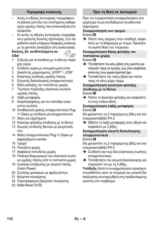 Περιγραφή συσκευής Πριν τη θέση σε λειτουργία 
Συναρμολόγηση των τροχών 
Συναρμολόγηση θήκης φύλαξης του 
πιστολέτου χειρός 
Συναρμολόγηση άγκιστρου φύλαξης 
σύνδεσης με το δίκτυο 
Συναρμολόγηση λαβής μεταφοράς 
Συναρμολόγηση ελεγκτή δοσολόγησης 
απορρυπαντικού 
– 8 
– Αυτές οι οδηγίες λειτουργίας περιγράφουν 
τα βασικά μοντέλα του συστήματος καθαρι- 
σμού υψηλής πίεσης που απεικονίζεται στο 
εξώφυλλο. 
– Σε αυτές τις οδηγίες λειτουργίας περιγράφε 
ται ο μέγιστος δυνατός εξοπλισμός. Στο πα- 
ραδοτέο υλικό υπάρχουν διαφορές ανάλογα 
με το μοντέλο (ανατρέξτε στη συσκευασία). 
Εικόνες, βλ. αναδιπλούμενη σε- 
λίδα! 
1 Σύζευξη για τη σύνδεση με το δίκτυιο παρο- 
χής νερού 
2 Σύνδεση νερού με ενσωματωμένη σίτα 
3 Διακόπτης μηχανήματος „0/OFF“ / „I/ON“ 
4 Ελαστικός σωλήνας υψηλής πίεσης 
5 Ελεγκτής δοσολόγησης απορρυπαντικού 
6 Θήκη φύλαξης του πιστολέτου χειρός 
7 Τύμπανο περιέλιξης ελαστικού σωλήνα 
υψηλής πίεσης 
8 Λαβή μεταφοράς 
9 Χειροστρόφαλος για τον κύλινδρο εύκα- 
μπτου σωλήνα 
10 Αποθήκευση φιάλης απορρυπαντικού Plug 
'n' Clean με σύνδεση για απορρυπαντικό 
11 Θήκη για εξαρτήματα 
12 Άγκιστρο φύλαξης σύνδεσης με το δίκτυο 
13 Αγωγός σύνδεσης δικτύου με ρευματολή- 
πτη 
14 Φιάλη απορρυπαντικού Plug 'n' Clean με 
σφραγιζόμενο καπάκι 
15 Τροχοί 
16 Πιστολέτο χειρός 
17 Ασφάλεια πιστολέτου χειρός 
18 Πλήκτρο διαχωρισμού του ελαστικού σωλή- 
να υψηλής πίεσης από το πιστολέτο χειρός 
19 Σωλήνας εκτόξευσης με ελεγκτή πίεσης 
(Vario Power) 
20 Σωλήνας ψεκασμού με φρέζα ρύπων 
21 Βούρτσα πλυσίματος 
22 Περιστρεφόμενη βούρτσα πλυσίματος 
23 Delta-Racer D150 
Πριν την ενεργοποίηση συναρμολογήστε στο 
μηχάνημα τα μη συνδεδεμένα συνοδευτικά 
εξαρτήματα. 
Εικόνα 
 Πιέστε τους τροχούς στην υποδοχή, ασφα- 
λίστε με το διάφραγμα με πώμα. Προσέξτε 
τη σωστή θέση του πτερυγίου. 
Εικόνα 
 Τοποθετήστε την κάτω βάση στις εγκοπές και 
σπρώξτε προς τα εμπρός, έως ότου ασφαλίσει 
κάνοντας έναν χαρακτηριστικό ήχο. 
 Τοποθετήστε την πάνω βάση και πιέστε 
προς τα κάτω μέχρι τέρμα. 
Εικόνα 
 Πιέστε το άγκιστρο φύλαξης και ασφαλίστε 
το στην επάνω θέση. 
Εικόνα 
Θα χρειαστείτε τις 2 παρεχόμενες βίδες και ένα 
σταυροκατσάβιδο PH 2. 
 Ωθήστε τη λαβή μεταφοράς στον οδηγό και 
ασφαλίστε με 2 βίδες. 
Εικόνα 
Θα χρειαστείτε τις 2 παρεχόμενες βίδες και ένα 
σταυροκατσάβιδο PH 2. 
 Συνδέστε και τους δύο ελαστικούς σωλήνες 
απορρυπαντικού. 
 Τοποθετήστε τον ελεγκτή δοσολόγησης και 
στερεώστε τον με τις 2 βίδες. 
Υπόδειξη: Κατά τη συναρμολόγηση προσέχετε 
οπωσδήποτε ώστε τα πτερύγια του ελεγκτή δο- 
σολόγησης να στερεωθούν στις προβλεπόμενες 
εγκοπές στο περίβλημα. 
112 EL 
 