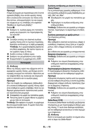 – 10 
Προσοχή 
Η ξηρή λειτουργία για περισσότερο από 2 λεπτά 
προκαλεί βλάβες στην αντλία υψηλής πίεσης. 
Εάν η συσκευή δεν εκτονώσει την πίεση εντός 
δύο λεπτών, απενεργοποιήστε την και ενεργή- 
στε σύμφωνα με τις υποδείξεις στο κεφάλαιο 
Βοήθεια σε περίπτωση βλάβης. 
Εικόνα 
 Εισάγετε το σωλήνα ρίψης στο πιστολέτο 
χειρός και στερεώστε τον περιστρέφοντάς 
τον κατά 90°. 
Εικόνα 
 Ξετυλίξτε εντελώς τον ελαστικό σωλήνα 
υψηλής πίεσης από το τύμπανο περιέλιξης. 
Κρατήστε αντίσταση με τη λαβή μεταφοράς. 
Υπόδειξη: Αν ο χειροστρόφαλος βρίσκεται 
στη θέση ασφάλισης, θα πρέπει πρώτα να 
τον γυρίσετε προς τα πάνω. 
 Ανοίξτε εντελώς τη βάνα νερού. 
 Εισάγετε τον ρευματολήπτη στην πρίζα. 
 Ενεργοποιήστε το μηχάνημα στο „I/ON“. 
 Κίνδυνος 
Μέσω της δέσμης νερού που εξέρχεται από το 
ακροφύσιο υψηλής πίεσης, μια δύναμη αντεπι- 
στροφής επενεργεί στο πιστολέτο. Φροντίστε για 
την ασφαλή θέση της συσκευής και στερεώστε 
καλά το πιστολέτο και το σωλήνα ρίψης. 
Προσοχή 
Πριν την έναρξη του καθαρισμού, βεβαιωθείτε 
ότι η συσκευή καθαρισμού υψηλής πίεσης εδρά- 
ζεται σταθερά σε ομαλό υπόβαθρο. Κατά τον κα- 
θαρισμό χρησιμοποιείτε προστατευτικά γυαλιά 
και προστατευτικό ρουχισμό. 
 Απασφαλίστε τον μοχλό του πιστολέτου χειρός. 
 Πατώντας ξανά το μοχλό τίθεται το μηχάνη- 
μα και πάλι σε λειτουργία. 
Υπόδειξη: Εάν αφήσετε το μοχλό, το μηχάνημα 
θα απενεργοποιηθεί ξανά. Η υψηλή πίεση δια- 
τηρείται στο σύστημα. 
Για τις απλούστερες εργασίες καθαρισμού. Η πί- 
εση εργασίας ρυθμίζεται χωρίς διαβαθμίσεις με- 
ταξύ „Min“ και „Max“. 
 Ελευθερώστε τον μοχλό του πιστολέτου χει 
ρός. 
 Περιστρέψτε το σωλήνα εκτόξευσης στην 
επιθυμητή θέση. 
Υπόδειξη: Ενδείκνυται για εργασία με απορρυ- 
παντικό, περιστρέψτε το ακροστόμια στη θέση 
Mix. 
Για επίμονους ρύπους. 
Προσοχή 
Μην καθαρίζετε ελαστικά αυτοκίνητων, βαφές ή 
ευαίσθητες επιφάνειες όπως ξύλο με τη φρέζα 
ρύπων, διότι υπάρχει κίνδυνος να καταστρα- 
φούν. 
Δεν ενδείκνυται για εργασία με απορρυπαντικό. 
Υπόδειξη: Ενδείκνυται για εργασία με απορρυ- 
παντικό 
 Ρυθμίστε τον ελεγκτή δοσολόγησης στην 
επιθυμητή ποσότητα αναρρόφησης απορ 
ρυπαντικού. 
Η περιστρεφόμενη βούρτσα πλυσίματος ενδεί- 
κνυται ιδιαίτερα για τον καθαρισμό οχημάτων. 
Προσοχή 
Η βούρτσα πλυσίματος πρέπει κατά την εργασία 
να είναι καθαρή από ρύπους ή λοιπά σωματίδια, 
διαφορετικά υπάρχει κίνδυνος πρόκλησης ζημι- 
ών σε βαμμένες επιφάνειες. 
Υπόδειξη: Ενδείκνυται για εργασία με απορρυ- 
παντικό 
 Ρυθμίστε τον ελεγκτή δοσολόγησης στην 
επιθυμητή ποσότητα αναρρόφησης απορ 
ρυπαντικού. 
Η συσκευή Delta-Racer συνδυάζει μια βούρτσα 
πλυσίματος με μια περιστρεφόμενη δέσμη υψη- 
λής πίεσης. Γι' αυτό είναι ιδιαίτερα κατάλληλη 
για τον καθαρισμό αυτοκινήτων ή πολύ λερωμέ- 
νων επιφανειών. 
 Κίνδυνος 
Κατά τη λειτουργία μην αγγίζετε τα σημεία κάτω 
από το άκρο του Delta-Racer! 
Έναρξη λειτουργίας 
Λειτουργία 
Σωλήνας εκτόξευσης με ελεγκτή πίεσης 
(Vario Power) 
Σωλήνας ψεκασμού με φρέζα ρύπων 
Βούρτσα πλυσίματος 
Περιστρεφόμενη βούρτσα πλυσίματος 
Delta-Racer D150 
114 EL 
 