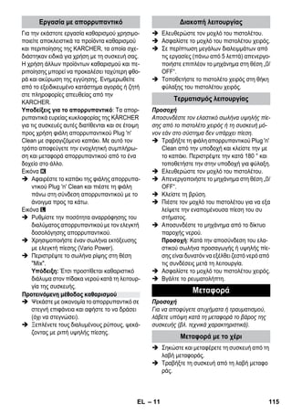 – 11 
Για την εκάστοτε εργασία καθαρισμού χρησιμο- 
ποιείτε αποκλειστικά τα προϊόντα καθαρισμού 
και περιποίησης της KARCHER, τα οποία σχε- 
διάστηκαν ειδικά για χρήση με τη συσκευή σας. 
Η χρήση άλλων προϊόντων καθαρισμού και πε- 
ριποίησης μπορεί να προκαλέσει ταχύτερη φθο- 
ρά και ακύρωση της εγγύησης. Ενημερωθείτε 
από το εξειδικευμένο κατάστημα αγοράς ή ζητή 
στε πληροφορίες απευθείας από την 
KARCHER. 
Υποδείξεις για το απορρυπαντικό: Τα απορ- 
ρυπαντικά ευρείας κυκλοφορίας της KÄRCHER 
για τις συσκευές αυτές διατίθενται και σε έτοιμη 
προς χρήση φιάλη απορρυπαντικού Plug 'n' 
Clean με σφραγιζόμενο καπάκι. Με αυτό τον 
τρόπο αποφεύγετε την ενοχλητική συμπλήρω- 
ση και μεταφορά απορρυπαντικού από το ένα 
δοχείο στο άλλο. 
Εικόνα 
 Αφαιρέστε το καπάκι της φιάλης απορρυπα- 
ντικού Plug 'n' Clean και πιέστε τη φιάλη 
πάνω στη σύνδεση απορρυπαντικού με το 
άνοιγμα προς τα κάτω. 
Εικόνα 
 Ρυθμίστε την ποσότητα αναρρόφησης του 
διαλύματος απορρυπαντικού με τον ελεγκτή 
δοσολόγησης απορρυπαντικού. 
 Χρησιμοποιήστε έναν σωλήνα εκτόξευσης 
με ελεγκτή πίεσης (Vario Power). 
 Περιστρέψτε το σωλήνα ρίψης στη θέση 
Mix. 
Υπόδειξη: Έτσι προστίθεται καθαριστικό 
διάλυμα στον πίδακα νερού κατά τη λειτουρ- 
γία της συσκευής. 
 Ψεκάστε με οικονομία το απορρυπαντικό σε 
στεγνή επιφάνεια και αφήστε το να δράσει 
(όχι να στεγνώσει). 
 Ξεπλένετε τους διαλυμένους ρύπους, ψεκά- 
ζοντας με ριπή υψηλής πίεσης. 
 Ελευθερώστε τον μοχλό του πιστολέτου. 
 Ασφαλίστε το μοχλό του πιστολέτου χειρός. 
 Σε περίπτωση μεγάλων διαλειμμάτων από 
τις εργασίες (πάνω από 5 λεπτά) απενεργο- 
ποιήστε επιπλέον το μηχάνημα στη θέση „0/ 
OFF“. 
 Τοποθετήστε το πιστολέτο χειρός στη θήκη 
φύλαξης του πιστολέτου χειρός. 
Προσοχή 
Αποσυνδέστε τον ελαστικό σωλήνα υψηλής πίε- 
σης από το πιστολέτο χειρός ή τη συσκευή μό- 
νον εάν στο σύστημα δεν υπάρχει πίεση. 
 Τραβήξτε τη φιάλη απορρυπαντικού Plug 'n' 
Clean από την υποδοχή και κλείστε την με 
το καπάκι. Περιστρέψτε την κατά 180 ° και 
τοποθετήστε την στην υποδοχή για φύλαξη. 
 Ελευθερώστε τον μοχλό του πιστολέτου. 
 Απενεργοποιήστε το μηχάνημα στη θέση „0/ 
OFF“. 
 Κλείστε τη βρύση. 
 Πιέστε τον μοχλό του πιστολέτου για να εξα 
λείψετε την εναπομένουσα πίεση του συ 
στήματος. 
 Αποσυνδέστε το μηχάνημα από το δίκτυο 
παροχής νερού. 
Προσοχή: Κατά την αποσύνδεση του ελα- 
στικού σωλήνα προσαγωγής ή υψηλής πίε- 
σης είναι δυνατόν να εξέλθει ζεστό νερό από 
τις συνδέσεις μετά τη λειτουργία. 
 Ασφαλίστε το μοχλό του πιστολέτου χειρός. 
 Βγάλτε το ρευματολήπτη. 
Προσοχή 
Για να αποφύγετε ατυχήματα ή τραυματισμού, 
λάβετε υπόψη κατά τη μεταφορά το βάρος της 
συσκευής (βλ. τεχνικά χαρακτηριστικά). 
 Σηκώστε και μεταφέρετε τη συσκευή από τη 
λαβή μεταφοράς. 
 Τραβήξτε τη συσκευή από τη λαβή μεταφο 
ράς. 
Εργασία με απορρυπαντικό 
Προτεινόμενη μέθοδος καθαρισμού 
Διακοπή λειτουργίας 
Τερματισμός λειτουργίας 
Μεταφορά 
Μεταφορά με το χέρι 
EL 115 
 