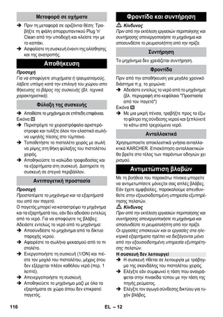 – 12 
 Πριν τη μεταφορά σε οριζόντια θέση: Τρα- 
βήξτε τη φιάλη απορρυπαντικού Plug 'n' 
Clean από την υποδοχή και κλείστε την με 
το καπάκι. 
 Ασφαλίστε τη συσκευή έναντι της ολίσθησης 
και της ανατροπής. 
Προσοχή 
Για να αποφύγετε ατυχήματα ή τραυματισμούς, 
λάβετε υπόψη κατά την επιλογή του χώρου απο 
θήκευσης το βάρος της συσκευής (βλ. τεχνικά 
χαρακτηριστικά). 
 Αποθέστε το μηχάνημα σε επίπεδη επιφάνεια. 
Εικόνα 
 Περιστρέψτε το χειροστρόφαλο αριστερό- 
στροφα και τυλίξτε όλον τον ελαστικό σωλή- 
να υψηλής πίεσης στο τύμπανο. 
 Τοποθετήστε το πιστολέτο χειρός με σωλή 
να ρίψης στη θήκη φύλαξης του πιστολέτου 
χειρός. 
 Αποθηκεύστε το καλώδιο τροφοδοσίας και 
τα εξαρτήματα στη συσκευή. Διατηρείτε τη 
συσκευή σε στεγνό περιβάλλον. 
Προσοχή 
Προστατέψετε το μηχάνημα και τα εξαρτήματά 
του από τον παγετό. 
Ο παγετός μπορεί να καταστρέψει το μηχάνημα 
και τα εξαρτήματά του, εάν δεν αδειάσει εντελώς 
από το νερό. Για να αποφύγετε τις βλάβες: 
Αδειάστε εντελώς το νερό από το μηχάνημα: 
 Αποσυνδέστε το μηχάνημα από το δίκτυο 
παροχής νερού. 
 Αφαιρέστε το σωλήνα ψεκασμού από το πι 
στολέτο. 
 Ενεργοποιήστε τη συσκευή (1/ΟΝ) και πιέ- 
στε τον μοχλό του πιστολέτου, μέχρις ότου 
δεν εξέρχεται πλέον καθόλου νερό (περ. 1 
λεπτό). 
 Απενεργοποιήστε τη συσκευή. 
 Αποθηκεύετε το μηχάνημα μαζί με όλα τα 
εξαρτήματα σε χώρο όπου δεν επικρατεί 
παγετός. 
 Κίνδυνος 
Πριν από την εκτέλεση εργασιών περιποίησης και 
συντήρησης απενεργοποιήστε το μηχάνημα και 
αποσυνδέστε το ρευματολήπτη από την πρίζα. 
Το μηχάνημα δεν χρειάζεται συντήρηση. 
Πριν από την αποθήκευση για μεγάλο χρονικό 
διάστημα π.χ. το χειμώνα: 
 Αδειάστε εντελώς το νερό από το μηχάνημα: 
(βλ. περιγραφή στο κεφάλαιο Προστασία 
από τον παγετό) 
Εικόνα 
 Με μια μικρή πένσα, τραβήξτε προς τα έξω 
το φίλτρο της σύνδεσης νερού και ξεπλύνετέ 
το κάτω από τρεχούμενο νερό. 
Χρησιμοποιείτε αποκλειστικά γνήσια ανταλλα- 
κτικά KARCHER. Επισκόπηση ανταλλακτικών 
θα βρείτε στο τέλος των παρόντων οδηγιών χει 
ρισμού. 
Με τη βοήθεια του παρακάτω πίνακα μπορείτε 
να αντιμετωπίσετε μόνες/οι σας απλές βλάβες. 
Εάν έχετε αμφιβολίες, παρακαλούμε απευθυν- 
θείτε στην εξουσιοδοτημένη υπηρεσία εξυπηρέ- 
τησης πελατών. 
 Κίνδυνος 
Πριν από την εκτέλεση εργασιών περιποίησης και 
συντήρησης απενεργοποιήστε το μηχάνημα και 
αποσυνδέστε το ρευματολήπτη από την πρίζα. 
Οι εργασίες επισκευών και οι εργασίες στα ηλε- 
κτρικά εξαρτήματα πρέπει να διεξάγονται μόνο 
από την εξουσιοδοτημένη υπηρεσία εξυπηρέτη- 
σης πελατών. 
 Η συσκευή τίθεται σε λειτουργία με τράβηγ- 
μα της σκανδάλης του πιστολέτου χειρός. 
 Ελέγξτε εάν συμφωνεί η τάση που αναγρά- 
φεται στην πινακίδα τύπου με την τάση της 
πηγής ρεύματος. 
 Ελέγξτε τον αγωγό σύνδεσης δικτύου για τυ- 
χόν βλάβες. 
Μεταφορά σε οχήματα 
Αποθήκευση 
Φύλαξη της συσκευής 
Αντιπαγετική προστασία 
Φροντίδα και συντήρηση 
Συντήρηση 
Φροντίδα 
Ανταλλακτικά 
Αντιμετώπιση βλαβών 
Η συσκευή δεν λειτουργεί 
116 EL 
 