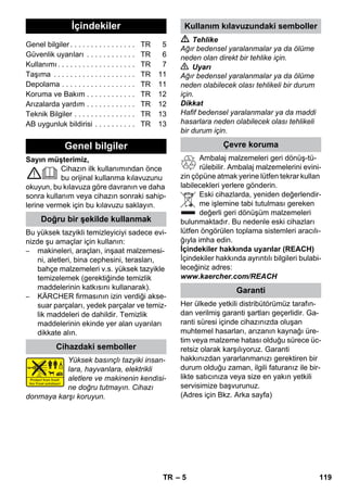 Türkçe 
– 5 
Sayın müşterimiz, 
Cihazın ilk kullanımından önce 
bu orijinal kullanma kılavuzunu 
okuyun, bu kılavuza göre davranın ve daha 
sonra kullanım veya cihazın sonraki sahip-lerine 
vermek için bu kılavuzu saklayın. 
Bu yüksek tazyikli temizleyiciyi sadece evi-nizde 
şu amaçlar için kullanın: 
– makineleri, araçları, inşaat malzemesi-ni, 
aletleri, bina cephesini, terasları, 
bahçe malzemeleri v.s. yüksek tazyikle 
temizelemek (gerektiğinde temizlik 
maddelerinin katkısını kullanarak). 
– KÄRCHER firmasının izin verdiği akse-suar 
parçaları, yedek parçalar ve temiz-lik 
maddeleri de dahildir. Temizlik 
maddelerinin ekinde yer alan uyarıları 
dikkate alın. 
Yüksek basınçlı tazyiki insan-lara, 
hayvanlara, elektrikli 
aletlere ve makinenin kendisi-ne 
doğru tutmayın. Cihazı 
donmaya karşı koruyun. 
 Tehlike 
Ağır bedensel yaralanmalar ya da ölüme 
neden olan direkt bir tehlike için. 
 Uyarı 
Ağır bedensel yaralanmalar ya da ölüme 
neden olabilecek olası tehlikeli bir durum 
için. 
Dikkat 
Hafif bedensel yaralanmalar ya da maddi 
hasarlara neden olabilecek olası tehlikeli 
bir durum için. 
Ambalaj malzemeleri geri dönüş-tü-rülebilir. 
Ambalaj malzemelerini evini-zin 
çöpüne atmak yerine lütfen tekrar kullan 
labilecekleri yerlere gönderin. 
Eski cihazlarda, yeniden değerlendir-me 
işlemine tabi tutulması gereken 
değerli geri dönüşüm malzemeleri 
bulunmaktadır. Bu nedenle eski cihazları 
lütfen öngörülen toplama sistemleri aracılı-ğıyla 
imha edin. 
İçindekiler hakkında uyarılar (REACH) 
İçindekiler hakkında ayrıntılı bilgileri bulabi-leceğiniz 
adres: 
www.kaercher.com/REACH 
Her ülkede yetkili distribütörümüz tarafın-dan 
verilmiş garanti şartları geçerlidir. Ga-ranti 
süresi içinde cihazınızda oluşan 
muhtemel hasarları, arızanın kaynağı üre-tim 
veya malzeme hatası olduğu sürece üc-retsiz 
olarak karşılıyoruz. Garanti 
hakkınızdan yararlanmanızı gerektiren bir 
durum olduğu zaman, ilgili faturanız ile bir-likte 
satıcınıza veya size en yakın yetkili 
servisimize başvurunuz. 
(Adres için Bkz. Arka sayfa) 
İçindekiler 
Genel bilgiler . . . . . . . . . . . . . . . . TR 5 
Güvenlik uyarıları . . . . . . . . . . . . TR 6 
Kullanımı . . . . . . . . . . . . . . . . . . . TR 7 
Taşıma . . . . . . . . . . . . . . . . . . . . TR 11 
Depolama . . . . . . . . . . . . . . . . . . TR 11 
Koruma ve Bakım . . . . . . . . . . . . TR 12 
Arızalarda yardım . . . . . . . . . . . . TR 12 
Teknik Bilgiler . . . . . . . . . . . . . . . TR 13 
AB uygunluk bildirisi . . . . . . . . . . TR 13 
Genel bilgiler 
Doğru bir şekilde kullanmak 
Cihazdaki semboller 
Kullanım kılavuzundaki semboller 
Çevre koruma 
Garanti 
TR 119 
 