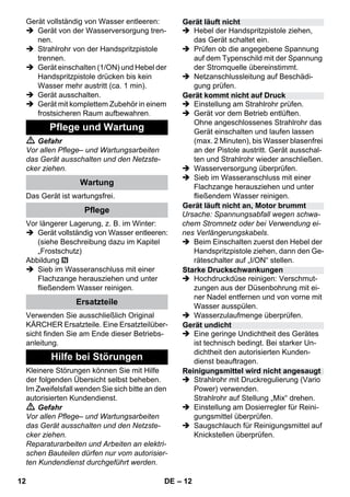 – 12 
Gerät vollständig von Wasser entleeren: 
 Gerät von der Wasserversorgung tren-nen. 
 Strahlrohr von der Handspritzpistole 
trennen. 
 Gerät einschalten (1/ON) und Hebel der 
Handspritzpistole drücken bis kein 
Wasser mehr austritt (ca. 1 min). 
 Gerät ausschalten. 
 Gerät mit komplettem Zubehör in einem 
frostsicheren Raum aufbewahren. 
 Gefahr 
Vor allen Pflege– und Wartungsarbeiten 
das Gerät ausschalten und den Netzste-cker 
ziehen. 
Das Gerät ist wartungsfrei. 
Vor längerer Lagerung, z. B. im Winter: 
 Gerät vollständig von Wasser entleeren: 
(siehe Beschreibung dazu im Kapitel 
„Frostschutz) 
Abbildung 
 Sieb im Wasseranschluss mit einer 
Flachzange herausziehen und unter 
fließendem Wasser reinigen. 
Verwenden Sie ausschließlich Original 
KÄRCHER Ersatzteile. Eine Ersatzteilüber-sicht 
finden Sie am Ende dieser Betriebs-anleitung. 
Kleinere Störungen können Sie mit Hilfe 
der folgenden Übersicht selbst beheben. 
Im Zweifelsfall wenden Sie sich bitte an den 
autorisierten Kundendienst. 
 Gefahr 
Vor allen Pflege– und Wartungsarbeiten 
das Gerät ausschalten und den Netzste-cker 
ziehen. 
Reparaturarbeiten und Arbeiten an elektri-schen 
Bauteilen dürfen nur vom autorisier-ten 
Kundendienst durchgeführt werden. 
 Hebel der Handspritzpistole ziehen, 
das Gerät schaltet ein. 
 Prüfen ob die angegebene Spannung 
auf dem Typenschild mit der Spannung 
der Stromquelle übereinstimmt. 
 Netzanschlussleitung auf Beschädi-gung 
prüfen. 
 Einstellung am Strahlrohr prüfen. 
 Gerät vor dem Betrieb entlüften. 
Ohne angeschlossenes Strahlrohr das 
Gerät einschalten und laufen lassen 
(max. 2 Minuten), bis Wasser blasenfrei 
an der Pistole austritt. Gerät ausschal-ten 
und Strahlrohr wieder anschließen. 
 Wasserversorgung überprüfen. 
 Sieb im Wasseranschluss mit einer 
Flachzange herausziehen und unter 
fließendem Wasser reinigen. 
Ursache: Spannungsabfall wegen schwa-chem 
Stromnetz oder bei Verwendung ei-nes 
Verlängerungskabels. 
 Beim Einschalten zuerst den Hebel der 
Handspritzpistole ziehen, dann den Ge-räteschalter 
auf „I/ON“ stellen. 
 Hochdruckdüse reinigen: Verschmut-zungen 
aus der Düsenbohrung mit ei-ner 
Nadel entfernen und von vorne mit 
Wasser ausspülen. 
 Wasserzulaufmenge überprüfen. 
 Eine geringe Undichtheit des Gerätes 
ist technisch bedingt. Bei starker Un-dichtheit 
den autorisierten Kunden-dienst 
beauftragen. 
 Strahlrohr mit Druckregulierung (Vario 
Power) verwenden. 
Strahlrohr auf Stellung „Mix“ drehen. 
 Einstellung am Dosierregler für Reini-gungsmittel 
überprüfen. 
 Saugschlauch für Reinigungsmittel auf 
Knickstellen überprüfen. 
Pflege und Wartung 
Wartung 
Pflege 
Ersatzteile 
Hilfe bei Störungen 
Gerät läuft nicht 
Gerät kommt nicht auf Druck 
Gerät läuft nicht an, Motor brummt 
Starke Druckschwankungen 
Gerät undicht 
Reinigungsmittel wird nicht angesaugt 
12 DE 
 