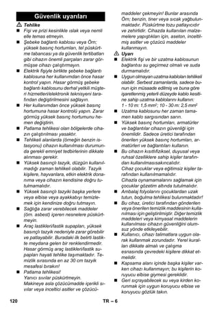 – 6 
 Tehlike 
 Fişi ve prizi kesinlikle ıslak veya nemli 
elle temas etmeyin. 
 Şebeke bağlantı kablosu veya Örn; 
yüksek basınç hortumları, tel püskürt-me 
tabancası ya da güvenlik tertibatları 
gibi cihazın önemli parçaları zarar gör-müşse 
cihazı çalıştırmayın. 
 Elektrik fişiyle birlikte şebeke bağlantı 
kablosuna her kullanımdan önce hasar 
kontrol yapın. Hasar görmüş şebeke 
bağlantı kablosunu derhal yetkili müşte-ri 
hizmetleri/elektronik teknisyeni tara-fından 
değiştirilmesini sağlayın. 
 Her kullanımdan önce yüksek basınç 
hortumuna hasar kontrolü yapın. Zarar 
görmüş yüksek basınç hortumunu he-men 
değiştirin. 
 Patlama tehlikesi olan bölgelerde ciha-zın 
çalıştırılması yasaktır. 
 Tehlikeli alanlarda (örneğin benzin is-tasyonu) 
cihazın kullanılması durumun-da 
gerekli emniyet tedbirlerinin dikkate 
alınması gerekir. 
 Yüksek basınçlı tazyik, düzgün kullanıl-madığı 
zaman tehlikeli olabilir. Tazyik 
kişilere, hayvanlara, etkin elektrik dona-nıma 
veya cihazın kendisine doğru tu-tulmamalıdır. 
 Yüksek basınçlı tazyiki başka yerlere 
veya elbise veya ayakkabıyı temizle-mek 
için kendinize doğru tutmayın. 
 Sağlığa zarar verebilecek maddeler 
(örn. asbest) içeren nesnelere püskürt-meyin. 
 Araç lastikleri/lastik supapları, yüksek 
basınçlı tazyik nedeniyle zarar görebilir 
ve patlayabilir. Buradaki ilk belirti lastik-te 
meydana gelen bir renklendirmedir. 
Hasar görmüş araç lastikleri/lastik su-papları 
hayati tehlike taşımaktadır. Te-mizlik 
sırasında en az 30 cm tazyik 
mesafesi bırakın! 
 Patlama tehlikesi! 
Yanıcı sıvılar püskürtmeyin. 
Makineye asla çözücümadde içerikli sı-vılar 
veya inceltici asitler ve çözücü-maddeler 
çekmeyin! Bunlar arasında 
Örn; benzin, tiner veya sıcak yağbulun-maktadır. 
Püskürtme tozu patlayıcıdır 
ve zehirlidir. Cihazda kullanılan malze-melere 
yapıştıkları için, aseton, inceltil-miş 
asitler ve çözücü maddeler 
kullanmayın. 
 Uyarı 
 Elektrik fişi ve bir uzatma kablosunun 
bağlantısı su geçirmez olmalı ve suda 
durmamalıdır. 
 Uygun olmayan uzatma kabloları tehlikeli 
olabilir. Serbest zamanlarda, sadece bu-nun 
için müsaade edilmiş ve buna göre 
işaretlenmiş yeterli düzeyde kablo kesiti-ne 
sahip uzatma kablolarını kullanın: 
1 - 10 m: 1,5 mm2; 10 - 30 m: 2,5 mm2 
 Uzatma kablosunu her zaman tama-men 
kablo sargısından sarın. 
 Yüksek basınç hortumları, armatürler 
ve bağlantılar cihazın güvenliği için 
önemlidir. Sadece üretici tarafından 
önerilen yüksek basınç hortumları, ar-matürleri 
ve bağlantıları kullanın. 
 Bu cihazın kısıtlıfiziksel, duyusal veya 
ruhsal özelliklere sahip kişiler tarafın-dan 
kullanılmasısakıncalıdır. 
Cihaz çocuklar veya eğitimsiz kişiler ta-rafından 
kullanılmamalıdır. 
Cihazla oynamamalarını sağlamak için 
çocuklar gözetim altında tutulmalıdır. 
 Ambalaj folyolarını çocuklardan uzak 
tutun, boğulma tehlikesi bulunmaktadır! 
 Bu cihaz, üretici tarafından gönderilen 
veya önerilen temizlik maddesinin kulla-nılması 
için geliştirilmiştir. Diğer temizlik 
maddeleri veya kimyasal maddelerin 
kullanılması cihazın güvenliğini olum-suz 
yönde etkileyebilir. 
 Kullanıcı, cihazı talimatlara uygun ola-rak 
kullanmak zorundadır. Yerel kural-ları 
dikkate almalı ve çalışma 
esnasında çevredeki kişilere dikkat et-melidir. 
 Kapsama alanı içinde başka kişiler var-ken 
cihazı kullanmayın; bu kişilerin ko-ruyucu 
elbise giymesi gereklidir. 
 Geri sıçrayabilecek su veya kirden ko-runmak 
için uygun koruyucu elbise ve 
koruyucu gözlük takın. 
Güvenlik uyarıları 
120 TR 
 